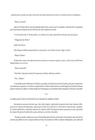 Diario de la marcha del capitán de navío Patricio Lynch, al frente de la Primera…
70
“Peña y Coronel”
¡Que tal! Puede darse una fraseología oficial más curiosa que la copiada, tomada de los originales
que los firmantes después de las derrotas de enero dejaron en Lima.
Y en el mismo día 27 de diciembre, se recibía en la vieja capital del virreinato este otro parte:
“Telegrama de Chilca”
Señor secretario:
Diez buques chilenos pasan frente a este puerto, con rumbo al norte. Sigo a Lima”.
“Mayor Zuleta”.
El flamante mayor divisaba los barcos nuestros y mientras seguía a Lima, y de la tierra del Rímac
telegrafiaban a su vez así.
“Señor Jaramillo”
“Esté listo, todo para salvar los aparatos y bestia; destruya archivo.
“Paz - Soldan”.
YJaramillomontósolamenteenlabestiaypicandoconlasfuerzasquedaelmiedo,pusopiesenpolvorosa
ynodestruyóniaparatos,niarchivos,porquetodoenChilcaestabaintactocuandollegóLynchdesdeelfamoso
palacio-ranchodesuIllma.elseñorobispodeChachapoyasa lahumildeoficinatelegráficadelseñorJaramillo.
x x x
La Brigada Lynch continúa su marcha sobre Lurín
Recordarán nuestros lectores que, don Julio Zegers, replicando al general don José Antonio Villa-
grán en la Cámara de Diputados, aducía para recibir al ex jefe de la 1ª División la razón de que, el gobier-
no, había publicado y repartido impreso un informe sobre los departamentos peruanos en que operaban
las tropas del general nombrado y para afirmar su acerto exclamaba:
“Tampoco puedo explicarme que el honorable general haya declarado enteramente desconocido el
camino que debía recorrer, porque desde en el mes de octubre de 1880, la OficinaTelegráfica, por orden del
 