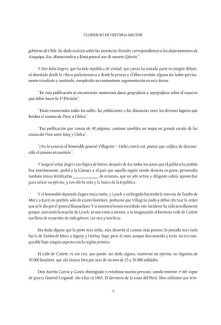 CUADERNO DE HISTORIA MILITAR
71
gobierno de Chile, ha dado noticias sobre las provincias litorales correspondientes a los departamentos de
Arequipa, Ica, Huancavelica y Lima para el uso de nuestro Ejército”.
Y don Julio Zegers, que ha sido república de verdad, que jamás ha tomado parte en ningún debate,
ni abordado desde la ribera parlamentaria o desde la prensa o el libro cuestión alguna sin haber precisa-
mente estudiado y meditado, completaba su contundente argumentación en esta forma:
“En esta publicación se encontrarán numerosos datos geográficos y topográficos sobre el trayecto
que debía hacer la 1ª División”.
“Están enumerados todos los valles, las poblaciones y las distancias entre los diversos lugares que
bordan el camino de Pisco a Chilca”.
“Esa publicación que consta de 40 páginas, contiene también un mapa en grande escala de las
costas del Perú entre Islay y Chilca”.
“¿No lo conocía el honorable general Villagrán? –Debo creerlo así, puesto que califica de descono-
cido el camino en cuestión”.
Y luego el señor Zegers con lógica de hierro, después de dar todos los datos que el público ha podido
leer anteriormente, probó a la Cámara y al país que aquella región siendo desierta en parte, presentaba
también lomas fertilizadas ___________ de recursos, que un jefe activo y diligente sabría aprovechar
para salvar su ejército, y con ello la vida y la honra de la república.
Y el honorable diputado Zegers tenía razón; y Lynch y su brigada haciendo la travesía de Tambo de
Mora a Lurín en perdida solo de cuatro hombres, probaron que Villagrán pudo y debió efectuar la orden
que se le dio por el general Baquedano.Y si nosotros hemos recordado este incidente ha sido sencillamente
porque, narrando la marcha de Lynch, se nos viene a mentes, a la imaginación el hermoso valle de Cañete
tan lleno de recuerdos de todo género, tan rico y tan feraz.
Sin duda alguna que la parte más árida, más desierta el camino más penoso, la jornada más ruda
fue la de Tambo de Mora a Jaguey y Herbay Bajo; pero, el resto aunque desconocido y recio, no era com-
parable bajo ningún aspecto con la región primera.
El valle de Cañete, es tan rico, que puede, sin duda alguna, mantener un ejército, no digamos de
50.000 hombres, que ahí visitan bien por más de un mes de 25 a 30.000 soldados.
Don Aurelio García y García distinguido y estudioso marino peruano, siendo teniente 1º del vapor
de guerra General Lergundi, dio a luz en 1863, El derrotero de la costa del Perú, libro utilísimo que tene-
 