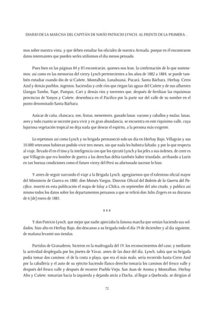 Diario de la marcha del capitán de navío Patricio Lynch, al frente de la Primera…
72
mos sobre nuestra vista, y que deben estudiar los oficiales de nuestra Armada, porque en él encontraron
datos interesantes que pueden serles utilísimos el día menos pensado.
Pues bien en las páginas 84 y 85 encontrarán, quienes nos lean, la confirmación de lo que sostene-
mos; así como en las memorias del virrey Lynch pertenecientes a los años de 1882 a 1884, se puede tam-
bién estudiar cuando dio de si Cañete, Montalbán, Lunahuaná, Pucará, Santa Bárbara, Herbay, Cerro
Azul y demás pueblos, ingenios, haciendas y cede ríos que riegan las aguas del Cañete y de sus afluentes
Llangas Tambo, Tupe, Pampas, Cari y demás ríos y torrentes que, después de fertilizar las riquísimas
provincias de Yanyos y Cañete, desemboca en el Pacífico por la parte sur del valle de su nombre en el
punto denominado Santa Bárbara.
Azúcar de caña, chancaca, ron, frutas, menesteres, ganado lanar, vacuno y caballos y mulas; lanas,
aves y todo cuanto se necesite para vivir y en gran abundancia, se encuentra en este riquísimo valle, cuya
lujuriosa vegetación tropical no deja nada que desear el espíritu, a la persona más exigente.
Lo repetimos así como Lynch y su brigada permaneció solo un día en Herbay Bajo, Villagrán y sus
10.000 veteranos hubieran podido vivir tres meses, sin que nada les hubiera faltado; y por lo que respecta
al viaje, llevado él en el tino y la inteligencia con que los ejecutó Lynch y los jefes a sus órdenes, de creer es
que Villagrán que era hombre de guerra a las derechas debía también haber triunfado, arribando a Lurín
en tan buenas condiciones como el futuro virrey del Perú su afortunado sucesor lo hizo.
Y antes de seguir narrando el viaje a la Brigada Lynch, agregásemos que el talentoso oficial mayor
del Ministerio de Guerra en 1880, don Moisés Vargas, Director Oficial del Boletín de la Guerra del Pa-
cífico, insertó en esta publicación el mapa de Islay a Chilca, en septiembre del año citado, y publico así
mismo todos los datos sobre los departamentos peruanos a que se refirió don Julio Zegers en su discurso
de 6 [de] enero de 1881.
x x x
Y don Patricio Lynch, que mejor que nadie apreciaba la famosa marcha que venían haciendo sus sol-
dados, hizo alto en Herbay Bajo, dio descanso a su brigada todo el día 19 de diciembre y al día siguiente,
de mañana levantó sus tiendas.
Partidas de Granaderos, hicieron en la madrugada del 19, los reconocimientos del caso; y mediante
la actividad desplegada por los jinetes de Yávar, antes de las doce del día, Lynch, sabía que su brigada
podía tomar dos caminos: el de la costa o playa, que era el más malo, sería recorrido hasta Cerro Azul
por la caballería y el auto de su ejército haciendo flanco derecho tomaría los caminos del fresco valle y
después del fresco valle y después de recorrer Pueblo Viejo, San Juan de Aroma y Montalban, Herbay
Alto y Cañete, tomarían hacia la izquierda y dejando atrás a Dacha, al llegar a Quebrada, se dirigían al
 
