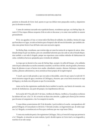CUADERNO DE HISTORIA MILITAR
73
poniente en demanda de Cerro Azul, puesto en que nos debían tener preparados rancho y alojamiento
para la división en marcha.
Y antes de continuar narrando esta expedición famosa, recordemos aquí que, esa Herbay Bajo, du-
rante el 19 las tropas chilenas ocuparon el día no solo en descansar y en comer sino también en asearse
personalmente.
El río, sus aguadas y el mar, se vieron todo el día llenos de soldados, los caballos y bestias de carga
que buscaban en el agua, no solo un lenitivo para el tropical calor del mes de diciembre, que también con-
taba como primer factor el uso del baño como aseo necesario urgente.
En Herbay Bajo, recordamos, que existían algo así como las tasitas de un ingenio de azúcar, aban-
donado tiempo ha por sus dueños, pero con comodidad suficiente para dar asilo no solo al Estado Mayor,
sino también a casi toda la brigada, porque sus espaciosas casas estaban rodeadas de habitaciones de
cañas, verdaderas barracas apropiadas para viviendas de soldados.
La tropa que no durmió en las casas de Herbay Bajo, acampó a la orilla del bosque, y los soldados
antes de poco aderezaban su rancho comiendo a manteles, no de lino o de hilo, sino de grandes y hermosas
hojas de plátanos en que se hacían ricos asados, abundantes camotes, olorosas chirimoyas, riquísimas
sandías, plátanos sabrosísimos y otras aromáticas frutas propias de la región tropical.
Y, Lynch, que en todo pensaba y que con nada se descuidaba, antes de que cayera la tarde del 19,
envió cincuenta cargas de agua a encontrar al Colchagua y Atacama, que a esas horas recorrían en viaje
de Haguey y sin duda cerca del punto en que él se encontraba.
Junto con los dos regimientos nombrados hacía también la marcha, una batería de montaña, una
sección de Ambulancias, una parte del parque y las impedimentas del caso.
En la noche del 19 los jefes del 2º de Línea, Artillería de Marina, Artillería y Granaderos recibieron
las órdenes del caso: a las 3 A. M. se tocaría no diana sino atención, y golpes para diana [a] las cornetas
para levantar al campamento; a las 4 se rompería la marcha.
Y como último acontecimiento del 19 de diciembre, Lynch recibió en la noche, correspondencia del
generalVillagrán; el Comandante en Jefe de la 1ª División avisaba a su lugarteniente que, de orden supe-
rior, la 2ª Brigada, se reembarcaría en Pisco para confirmar por mar viaje hasta Chilca.
Y como esta resolución ponía a los regimientos Colchagua,Talca y el resto de la tropa que pertenecía
a la 1ª Brigada, en situación un tanto molesta, Lynch, decidió esperar en Cerro Azul a su retaguardia y
marchar en un solo cuerpo.
 
