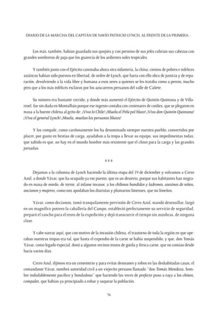 Diario de la marcha del capitán de navío Patricio Lynch, al frente de la Primera…
76
Los más, también, habían guardado sus quepíes y con permiso de sus jefes cubrían sus cabezas con
grandes sombreros de paja que los guarecía de los ardientes soles tropicales.
Y también junto con el Ejército caminaba ahora otra infantería, la china; cientos de pobres e infelices
asiáticos habían sido puestos en libertad, de orden de Lynch, que haría con ello obra de justicia y de repa-
ración, devolviendo a la vida libre y humana a esos seres a quienes se les trataba como a perros, mucho
pero que a los más infelices esclavos por los azucareros peruanos del valle de Cañete.
Su número era bastante crecido, y donde más aumentó el Ejército de Quintín Quintana y de Villa-
rroel, fue sin duda en Montalbán porque ese ingenio contaba con centenares de coolies, que se plegaron en
masa a la hueste chilena al grito de: ¡Viva lo Chile! ¡Muela el Pelú pol bluto! ¡Viva don Quintín Quintana!
¡Viva el general Lynch! ¡Muela, muelan los peruanos blutos!
Y los compale, como cariñosamente los ha denominado siempre nuestro pueblo, convertidos por
placer, por gusto en bestias de carga, ayudaban a la tropa a llevar su equipo, sus impedimentas todas;
que sabido es que, no hay en el mundo hombre más resistente que el chino para la carga y las grandes
jornadas.
x x x
Dejamos a la columna de Lynch haciendo la última etapa del 19 de diciembre y volvamos a Cerro
Azul, a dondeYávar, que ha ocupado ya ese puesto, que es un desierto, porque sus habitantes han migra-
do en masa de miedo, de terror, al infame invasor, a los chilenos bandidos y ladrones, asesinos de niños,
ancianos y mujeres, como nos apodaban los diaristas y plumarios limenses, que no limeños.
Yávar, como decíamos, tomó tranquilamente previsión de Cerro Azul, mandó desensillar, largó
en un magnífico potrero la caballería del Campo, estableció perfectamente su servicio de seguridad,
preparó el rancho para el resto de la expedición y dejó transcurrir el tiempo sin zozobras, de ninguna
clase.
Y cabe narrar aquí, que con motivo de la invasión chilena, el trastorno de toda la región en que ope-
raban nuestras tropas era tal, que hasta el expendio de la carne se había suspendido; y que, don Tomás
Yávar; como legado especial, donó a algunos vecinos trozos de gorda y fresca carne, que no comían desde
hacía varios días.
Cerro Azul, dijimos era un cementerio y para evitar desmanes y robos en las deshabitadas casas, el
comandante Yávar, nombró autoridad civil a un viejecito peruano llamado “don Tomás Mendoza, hom-
bre indudablemente pacífico y bondadoso” que haciendo las veces de prefecto puso a raya a los chinos,
compales, que habían ya principiado a robar y saquear la población.
 
