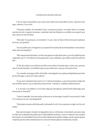 CUADERNO DE HISTORIA MILITAR
77
Y de una vieja correspondencia que conservamos sobre estos memorables sucesos, copiamos lo que
sigue, referente a Cerro Azul.
“Presentose también, al comandante Yávar, un futrecito peruano, con mucho salero en el andar;
morenito de color y raquítico de estatura, nombrado José León Mendoza y se exhibió con un speech, pero
más o menos en estos términos:
“Señor jefe:Yo soy peruano y no extrañará S. S. que, como tal, desee el bien de mi patria (aplausos
deYávar y sus oficiales)”.
“En este pueblo ejerzo el magisterio y soy apóstol de la institución de la humanidad, reconociendo a
todos como mis semejantes”.
“Mis compatriotas han huido y corrido como gansos en todas direcciones y yo no he podido hacerles
comprender queV.V. los chilenos son muy generosos y muy civilizados y que es falso cuanto han dicho de
ellos”.
“El día del combate con el Ejército de Chile en las alturas de Herbay Bajo, es decir ayer, pasó por
aquí el coronel Zamudio, y no hallando vapor en que embarcarse, se fue por tierra para Lima”.
“Los coroneles Arceniega y Pedro José Sevilla, se han fugado con sus fuerzas dirigiéndose para Lima
por las Hormigas, es decir por Cañete adentro”.
“Se que más compañeros han muerto aV.V. ochenta Granaderos, y que nosotros hemos tenido solo
cinco hombres muertos, que se enfermaron antes de huir, 14 heridos y 3 caballos también muertos”.
S. S. me tiene a sus órdenes y si se le ofrece algo que interrogarme, puede hacerlo desde luego, pues
estoy pronto a contestarle”.
“Yávar le respondió. Está muy bonito su discurso; yo lo interrogaré cuando lo crea necesario. Puede
V. D. retirarse a su casa. Está despachado”.
“El preceptor peruano salió braceando y borneando la cola. Era un peruano en regla; nos hizo reír
mucho”.
Innecesarionosparececomentartanrepugnanteescena;ysilohacemos,esúnicamente,paraquesesepa
en Chile como se degradan los pueblos que no saben defender sus fueros y cuanto se avillana la raza cuando la
ideadepatria,denacionalidadseborradelascolectividadesporlasprédicasindignas,porlosataquesinjustos
e injuriosos que los malos ciudadanos hacen en contra de nuestras gloriosas instituciones armadas.
 