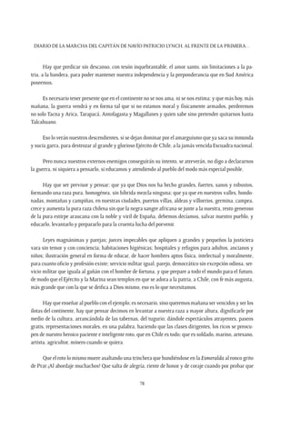 Diario de la marcha del capitán de navío Patricio Lynch, al frente de la Primera…
78
Hay que predicar sin descanso, con tesón inquebrantable, el amor santo, sin limitaciones a la pa-
tria, a la bandera, para poder mantener nuestra independencia y la preponderancia que en Sud América
poseemos.
Es necesario tener presente que en el continente no se nos ama, ni se nos estima; y que más hoy, más
mañana, la guerra vendrá y en forma tal que si no estamos moral y físicamente armados, perderemos
no solo Tacna y Arica, Tarapacá, Antofagasta y Magallanes y quien sabe sino pretender quitarnos hasta
Talcahuano.
Eso lo verán nuestros descendientes, si se dejan dominar por el amarguismo que ya saca su inmunda
y sucia garra, para destrozar al grande y glorioso Ejército de Chile, a la jamás vencida Escuadra nacional.
Pero nunca nuestros externos enemigos conseguirán su intento, se atreverán, no digo a declararnos
la guerra, ni siquiera a pensarlo, si educamos y atendiendo al pueblo del modo más especial posible.
Hay que ser previsor y pensar; que ya que Dios nos ha hecho grandes, fuertes, sanos y robustos,
formando una raza pura, homogénea, sin híbrida mezcla ninguna; que ya que en nuestros valles, hondo-
nadas, montañas y campiñas, en nuestras ciudades, puertos villas, aldeas y villorrios, germina, campea,
crece y aumenta la pura raza chilena sin que la negra sangre africana se junte a la nuestra, resto generoso
de la pura estirpe araucana con la noble y viril de España, debemos decíamos, salvar nuestro pueblo, y
educarlo, levantarlo y prepararlo para la cruenta lucha del porvenir.
Leyes magnánimas y parejas; jueces impecables que apliquen a grandes y pequeños la justiciera
vara sin temor y con conciencia; habitaciones higiénicas; hospitales y refugios para adultos, ancianos y
niños; ilustración general en forma de educar, de hacer hombres aptos física, intelectual y moralmente,
para cuanto oficio y profesión existe; servicio militar igual, parejo, democrático sin excepción odiosa, ser-
vicio militar que iguala al gañán con el hombre de fortuna, y que prepare a todo el mundo para el futuro,
de modo que el Ejército y la Marina sean templos en que se adora a la patria, a Chile, con fe más augusta,
más grande que con la que se deifica a Dios mismo, eso es lo que necesitamos.
Hay que enseñar al pueblo con el ejemplo; es necesario, sino queremos mañana ser vencidos y ser los
ilotas del continente, hay que pensar decimos en levantar a nuestra raza a mayor altura, dignificarle por
medio de la cultura, arrancándola de las tabernas, del tugurio; dándole espectáculos atrayentes, paseos
gratis, representaciones morales, en una palabra, haciendo que las clases dirigentes, los ricos se preocu-
pen de nuestro heroico paciente e inteligente roto, que en Chile es todo; que es soldado, marino, artesano,
artista, agricultor, minero cuando se quiera.
Que el roto lo mismo muere asaltando una trinchera que hundiéndose en la Esmeralda al ronco grito
de Prat ¡Al abordaje muchachos! Que salta de alegría, riente de honor y de coraje cuando por probar que
 