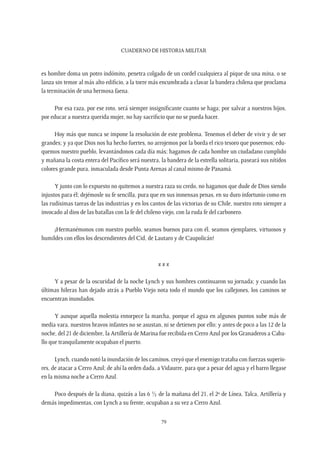 CUADERNO DE HISTORIA MILITAR
79
es hombre doma un potro indómito, penetra colgado de un cordel cualquiera al pique de una mina, o se
lanza sin temor al más alto edificio, a la torre más encumbrada a clavar la bandera chilena que proclama
la terminación de una hermosa faena.
Por esa raza, por ese roto, será siempre insignificante cuanto se haga; por salvar a nuestros hijos,
por educar a nuestra querida mujer, no hay sacrificio que no se pueda hacer.
Hoy más que nunca se impone la resolución de este problema. Tenemos el deber de vivir y de ser
grandes; y ya que Dios nos ha hecho fuertes, no arrojemos por la borda el rico tesoro que poseemos; edu-
quemos nuestro pueblo, levantándonos cada día más; hagamos de cada hombre un ciudadano cumplido
y mañana la costa entera del Pacífico será nuestra, la bandera de la estrella solitaria, paseará sus nítidos
colores grande pura, inmaculada desde Punta Arenas al canal mismo de Panamá.
Y junto con lo expuesto no quitemos a nuestra raza su credo, no hagamos que dude de Dios siendo
injustos para él; dejémosle su fe sencilla, pura que en sus inmensas penas, en su duro infortunio como en
las rudísimas tareas de las industrias y en los cantos de las victorias de su Chile, nuestro roto siempre a
invocado al dios de las batallas con la fe del chileno viejo, con la ruda fe del carbonero.
¡Hermanémonos con nuestro pueblo, seamos buenos para con él, seamos ejemplares, virtuosos y
humildes con ellos los descendientes del Cid, de Lautaro y de Caupolicán!
x x x
Y a pesar de la oscuridad de la noche Lynch y sus hombres continuaron su jornada; y cuando las
últimas hileras han dejado atrás a Pueblo Viejo nota todo el mundo que los callejones, los caminos se
encuentran inundados.
Y aunque aquella molestia entorpece la marcha, porque el agua en algunos puntos sube más de
media vara, nuestros bravos infantes no se asustan, ni se detienen por ello; y antes de poco a las 12 de la
noche, del 21 de diciembre, la Artillería de Marina fue recibida en Cerro Azul por los Granaderos a Caba-
llo que tranquilamente ocupaban el puerto.
Lynch, cuando notó la inundación de los caminos, creyó que el enemigo trataba con fuerzas superio-
res, de atacar a Cerro Azul; de ahí la orden dada, a Vidaurre, para que a pesar del agua y el barro llegase
en la misma noche a Cerro Azul.
Poco después de la diana, quizás a las 6 ½ de la mañana del 21, el 2º de Línea, Talca, Artillería y
demás impedimentas, con Lynch a su frente, ocupaban a su vez a Cerro Azul.
 