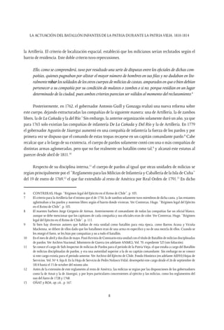 LA ACTUACIÓN DEL BATALLÓN INFANTES DE LA PATRIA DURANTE LA PATRIAVIEJA. 1810-1814
8
la Artillería. El criterio de localización espacial, estableció que los milicianos serían reclutados según el
barrio de residencia. Este doble criterio tuvo repercusiones.
Ello, como se comprenderá, tuvo por resultado una serie de disputas entre los oficiales de dichas com-
pañías, quienes pugnaban por alistar el mayor número de hombres en sus filas y no dudaban en lite-
ralmenterobarlossoldadosdelosotroscuerposdemiliciasdecastas,amparadosenqueobiendebían
pertenecer a su compañía por su condición de mulatos o zambos o si no, porque residían en un lugar
determinado de la ciudad, pues ambos criterios parecían ser válidos al momento del reclutamiento.6
Posteriormente, en 1762, el gobernador Antonio Guill y Gonzaga realizó una nueva reforma sobre
este cuerpo, dejando estructuradas las compañías de la siguiente manera: una de Artillería, la de zambos
libres, la de La Cañada y la del Río.7
Sin embargo, la anterior organización solamente duró un año, ya que
para 1763 solo existían las compañías de infantería De La Cañada y Del Río y la de Artillería. En 1779
el gobernador Agustín de Jáuregui aumentó en una compañía de infantería la fuerza de los pardos y por
primera vez se dispuso que el comando de estas tropas recayese en un capitán comandante pardo.8
Cabe
recalcar que a lo largo de su existencia, el cuerpo de pardos solamente contó con una o más compañías de
distintas armas aglomeradas, pero que no fue realmente un batallón como tal,9
y alcanzó este estatus al
parecer desde abril de 1811.10
Respecto de su disciplina interna,11
el cuerpo de pardos al igual que otras unidades de milicias se
regían principalmente por el “Reglamento para las Milicias de Infantería y Caballería de la Isla de Cuba”
del 19 de enero de 1769,12
el que fue extendido al resto de América por Real Orden de 1791.13
En dicho
6	 CONTRERAS, Hugo. “Régimen legal del Ejército en el Reino de Chile”, p. 103.
7	 El criterio para la Artillería fue el mismo que el de 1750, la de zambos solamente tuvo miembros de dicha casta, y las restantes
aglutinaban a los pardos y morenos libres según el barrio donde vivieran. Ver Contreras, Hugo. “Régimen legal del Ejército
en el Reino de Chile”, p. 103.
8	 El maestro barbero Jorge Gregorio de Arenas. Anteriormente el comandante de todas las compañías fue un oficial blanco,
aunque se debe mencionar que los capitanes de cada compañía y sus oficiales eran de color. Ver Contreras, Hugo. “Régimen
legal del Ejército en el Reino de Chile”, p. 111.
9	 Si bien hay diversos autores que hablan de esta unidad como batallón para esta época, como Barros Arana y Vicuña
Mackenna, se difiere de ellos dado que los batallones eran de una arma en específico y no de una mezcla de ellos. Cuando se
les otorgó el fuero, se les hizo por compañías y no a todo el batallón.
10	 Enelmesdeabrilydosdíasdemayo.PasóRevistadeComisarioestaunidadconeltítulodeBatallóndemiliciasdisciplinadas
de pardos.Ver Archivo Nacional, Ministerio de Guerra (en adelante ANMG),Vol. 70, expediente 325 (sin foliación).
11	 Se conoce el cargo de Sub-Inspector de milicias de Pardos para el período de la PatriaVieja, el que estaba a cargo del Batallón
de milicias disciplinadas de pardos, y era una autoridad superior a la de su capitán comandante. Sin embargo no se conoce
si este cargo existía para el período anterior. Ver Archivo del Ejército de Chile, Fondo Histórico (en adelante AEFH) Hojas de
Servicios. Vol. Nº 4, foja 8. Es la Hoja de Servicio de Pedro NolascoVidal, desempeñó este cargo desde el 26 de septiembre de
1814 hasta el 15 de octubre del mismo año.
12	 Antes de la extensión de este reglamento al resto de América, las milicias se regían por las disposiciones de los gobernadores
como la de Amat y la de Jáuregui, y por leyes particulares concernientes al ejército y las milicias, como los reglamentos del
uso del fuero de 1728 y 1768.
13	 OÑAT y ROA, op. cit., p. 167.
 
