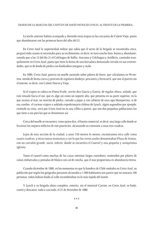 Diario de la marcha del capitán de navío Patricio Lynch, al frente de la Primera…
80
La noche anterior habían acampado y dormido estas tropas en las cercanías de Cañete Viejo, punto
que abandonaron con las primeras luces del alba del 21.
En Cerro Azul la superioridad militar que sabía que el sexto de la brigada se encontraba cerca,
preparó todo cuanto se necesitaba para su recibimiento, es decir, se tuvo rancho listo, bueno y abundante;
comida que a las 12 del día 21 el Colchagua de Soffia, Atacama y Colchagua y Artillería, caminaba tran-
quilamente en Cerro Azul, punto que tiene la forma de una herradura demasiado cerrada en sus extremi-
dades, que es de fondo de piedra con fondeadero inseguro y malo.
En 1880, Cerro Azul, parecía un muelle asentado sobre pilares de fierro, que calculamos en 90 me-
tros, siendo de forma curva y provisto de regulares donkeys, pescantes y ferrocarril, que une al puerto con
el interior, es decir, con Cañete Nuevo y Viejo.
Si el viajero se coloca en Punta Fraile, cerrito dice García y García, de regular altura, aislado, que
está situado hacia el sur, que es algo así como un soporte alto, que presenta en su parte superior, en la
que avanza al mar, un morrito de piedra, cortado a pique y con cubierto de una capa blanquecina, si de
esa cumbre, el curioso viajero o soldado expedicionario chileno de Lynch, algún segundino por ejemplo,
extiende su vista, verá que Cerro Azul no es una villita o puerto, que son dos pequeñas poblaciones las
que tiene a sus pies las que se denominan así.
Cerca del muelle se encuentra, como quien dice, el barrio comercial; es decir, una larga calle donde se
levantan los mejores edificios de este puertecito, alcanzando su extensión a unas tres cuadras.
Lejos de esta sección de la ciudad, a unos 350 metros lo menos, encontramos otra calle como
cuatro cuadras, y otras tantas manzanas y con lo que los cerros azules denominaban Plaza de Armas,
con un corralón grande, sucio, infecto, donde se encuentra el Cuartel y una pequeña y antiquísima
iglesita.
Tanto el cuartel como muchas de las casas ostentan largos corredores, sostenidos por pilares de
cañas embarradas y pintadas de blanco con cal de concha, que el mar proporciona en abundancia eterna.
Cuando diciembre de 1880, en los momentos en que la bandera de Chile ondeaba en Cerro Azul, su
población que según los geógrafos peruanos alcanzaba a 1.000 habitantes nos parece que no sumaría 100
personas; todos habían huido al valle escondiéndose en lo más tupido del monte.
Y Lynch y su brigada ahora completa, enterita, sin el inmortal Carrizo, en Cerro Azul, se bañó,
comió y descansó, todo o casi todo, el 21 de diciembre de 1880.
x x x
 