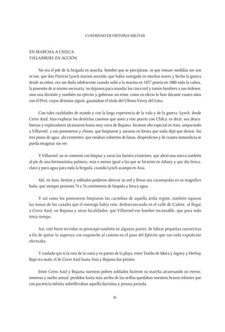 CUADERNO DE HISTORIA MILITAR
81
En marcha a Chilca.
Villarroel en acción.
No era el jefe de la brigada en marcha, hombre que se precipitase, ni que tomare medidas sin son
ni ton; que don Patricio Lynch marino avezado, que había navegado en muchas mares y hecho la guerra
desde su niñez, era sin duda adolescente cuando salió a la marina en 1837 poseía en 1880 toda la calma,
la posesión de sí mismo necesaria, no dejamos para mandar los cinco mil y tantos hombres a sus órdenes,
sino una división y también un ejército y gobernar un reino, como en efecto lo hizo durante cuatro años
con el Perú, cuyos destinos siguió, ganándose el título del Último Virrey del Lima.
Con tales cualidades de mando y con la larga experiencia de la vida y de la guerra, Lynch, desde
Cerro Azul, hizo explorar los desiertos caminos que unen a este puerto con Chilca; es decir, sus descu-
biertas y exploradores alcanzaron hasta muy cerca de Bujama, hicieron alto especial en Asia, amparando
a Villarroel, a sus pontoneros y chinos, que limpiaron y asearon en forma que nada dejó que desear, los
tres pozos de agua, ahí existentes, que estaban cubiertos de lanas, desperdicios y de cuanta inmundicia se
pueda imaginar sin ver.
Y Villarroel, no se contentó con limpiar y asear las fuentes existentes, que abrió una nueva también
al pie de una hermosísima palmera, más o menos igual a las que se hicieron en Jahuey y que dio fresca,
clara y pura agua para toda la brigada, cuando Lynch acampó en Asia.
Ahí, en Asia, bestias y soldados pudieron abrevar su sed y llenar sus caramayolas en su magnífico
baño, que siempre presentó 74 a 76 centímetros de límpida y fresca agua.
Y así como los pontoneros limpiaron las cacimbas de aquella árida región, también taparon
las tomas de los canales que el enemigo había roto, desbarrancando en el valle de Cañete, al llegar
a Cerro Azul, en Bujama y otras localidades; que Villarroel ese hombre incansable, que para todo
tenía tiempo.
Así, este buen servidor se preocupó también en algunas partes, de labrar pequeñas cuestecitas
a fin de quitar la aspereza con esquinche al camino en el paso del Ejército que tan ruda expedición
efectuaba.
Y cuidado que si la ruta de la costa y en partes de la playa, entreTambo de Mora y Jaguey y Herbay
Bajo era malo, el de Cerro Azul hasta Asia y Bujama fue pésimo.
Entre Cerro Azul y Bujama nuestros pobres soldados hicieron su marcha atravesando un eterno,
inmenso y suelto arenal; perdidos hasta más arriba de las orillas quedaban nuestros bravos infantes que
con paciencia infinita sobrellevaban aquella durísima y penosa jornada.
 