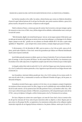 Diario de la marcha del capitán de navío Patricio Lynch, al frente de la Primera…
82
Los burritos tomados en los valles, las mulas y demás bestias que venían en el Ejército detendrían
el paso de aquel infernal páramo de la sed que los devoraba; pero jamás nuestros infantes a pesar de la
penosa marcha, decayeron en su ánimo, ni dejaron un solo rezagado.
Toda la columna al banco, a menos que paso de camino, hizo la travesía y más que reniegos o gritos
de cansancio se oían vivas a Chile, risas y dichos alegres de los soldados, embromándose unos a otros por
lo malo del camino.
“Mire hermanito, dígale a mi coronel Lynch que pa` otra vez, no me saque a pasear el día martes, que
ya sabe que mi mamá me ha dicho que en martes ni me case ni me embarque, y en Santiago ni a la Alamea
saque a pasear en este día”, gritaba con voz zalamera un fornido soldado del 2º de Línea a quien todos
apodaban el “Mapochino”, y que siempre tenía a mano cuentos y consejos alegres para pasar el tiempo.
Y efectivamente, el 21 de diciembre de 1880, cayó en martes y a las 4 de esa tarde, como ya lo di-
jimos, partió todo el Ejército a Cerro Azul, menos los granaderos que habían con Villarroel abandonado
mucho antes el puesto nombrado.
Lynch había pensado amanecer en Mala; quería ver clarear el miércoles 23 (sic) en el punto indicado
pero al enemigo, es decir los jinetes del Rímac, los del coronel Pedro José Sevilla y las montoneras que
levantaban en los valles adyacentes, le impidieron cumplir al pie de la letra el itinerario que se había fijado.
La brigada anduvo bien toda la noche del 21 al 22; salvó las 8 leguas que tenía el penoso arenal en
el y a las 9 y media de la mañana penetraba a Asia, lugarcito en que descansó de sus fatigas durante todo
el miércoles 22.
Los Granaderos, intertanto habían pasado por Asia a las 2 de la mañana de esa misma noche, la
más corta de todo el año, y continuando su marcha con Villarroel el hombre del agua y de los posos, en
demanda de Bujama.
Granaderos encontró buena agua y puntos en el río Asia y en sus márgenes acampó el regimiento
esa mañana en buen rato para mover las silla y largar un rato la caballada que venía ensillada desde las
dos de la tarde anterior, con las primeras luces del alba partieron Yávar y sus hombres sobre Asia, villo-
rrio en que se detuvieron para instalar a Villarroel y sus pontoneros y del cual partieron poco antes de las
2 P. M.; como ya lo dijimos; la brigada, arribó al mismo punto a las 9 y 30 minutos de esa mañana.
De Asia a Bujama no existen sino cuatro leguas; así como de Cerro Azul a Asia se cuentan ocho;
de ahí que los veteranos de Yávar antes de poco estuvieron sobre su objetivo, es decir, Bujama pero no
para entrar en ella porque Sevilla, su regimiento y los montoneros emboscados en los callejones tupidos
matorrales tropicales de ese lugarejo hicieron resistencia a los jinetes chilenos, motivo por el cual el co-
 