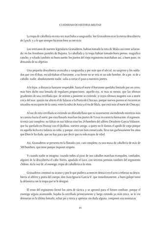 CUADERNO DE HISTORIA MILITAR
85
La tropa de caballería en esta vez marchaba a vanguardia; los Granaderos eran la eterna descubierta
de Lynch; y a fe que siempre hicieron bien su servicio.
Los veteranos de nuestro legendario Granaderos, habían tomado la ruta de Mala casi entre aclaran-
do; en los frondosos pasteles de Bujama, la caballada y la tropa habían tomado buen pienso, magnífico
rancho, y echado también su buen sueño; los jinetes del viejo regimiento marchaban así; a buen paso, en
demanda de su objetivo.
Una pequeña descubierta avanzaba a vanguardia y por más que el oficial, su sargento y los solda-
dos que con él iban, escudriñaban el horizonte, a su frente no se veía ni un solo hombre, de a pie, ni de a
caballo; nadie, absolutamente nadie, salía a cortar el paso a nuestros jinetes.
A lo lejos, a distancia bastante respetable, hasta el norte el horizonte quedaba limitado por un cerro,
más bien dicho una lomada de regulares proporciones; aquello era, ni mas ni menos, que las últimas
gradientes de una cerrillada que, de oriente a poniente se extiende, y cuyos últimos mogotes van a morir
cerca del mar; quizás ese alto es el de Salazar o la Punta de Chocaya, porque nuevos puntos se encuentran
situados en esa parte de la costa, entre la islita de Asia y el río de Mala, que está más al norte de Chocaya.
Al sur de esta cerrillada se extiende un dilatado llano que va suavemente ascendiendo mientras más
se camina hacia el norte; por esta llanada marchan los jinetes deYávar en correcta formación: el regimien-
to está casi completo; no faltan en sus hileras sino los 24 hombres del alférez Desiderio García Vidaurre,
que ha quedado en Humay con el Quillota, nuestro amigo, a quien no le damos el apodo de viejo porque
en aquella fecha era todavía un niño, y porque, está tan bien conservado, lleva tan garbosamente los años
que Dios le ha dado, que no hay para que decir que es solo mayor de edad.
Así, Granaderos se presenta en la llanada casi, casi completo; es una masa de caballería de más de
500 hombres, que tiene porque imponer respeto.
Y cuando nadie se imagina, cuando todos al paso de sus caballos marchan tranquilos, confiados,
alguien de la descubierta el cabo Torres, apodado el Loco, con terceros premios también del regimiento
chileno, da la voz de: el enemigo, tropa de caballería a la vista.
Granaderos continuó su avance y por lo que pudiera acontecer destacó en el acto a reforzar su descu-
bierta al alférez y posta del cuerpo, don Juan Ignacio García V., que inmediatamente, a buen galope tomó
la delantera con la tropa que se le designó.
El resto del regimiento formó los aires de táctica y se aprontó para el futuro combate, porque el
enemigo seguía avanzando, bajaba la cerrillada primeramente y luego estando ya más cerca, se le vio
detenerse en la última lomada, echar pie a tierra y aprestar sin duda alguna, componer sus monturas.
 