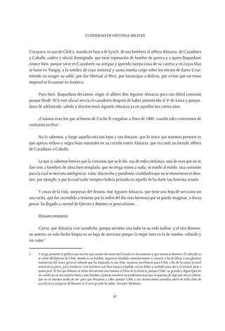 CUADERNO DE HISTORIA MILITAR
87
Curayaco, ni aun de Chilca, manda en busca de Lynch, de sus hombres al alférez Almarza, de Cazadores
a Caballo, cadete y oficial distinguido, que tiene reputación de hombre de guerra y a quien Baquedano
conoce bien, porque sirve en Cazadores, su antiguo y querido cuerpo cuna de su carrera y en cuyas filas
se batió en Yungay, a la sombra de cuya inmortal y santa enseña cargó sobre los tercios de Santa Cruz,
tiñendo en sangre su sable, por dar libertad al Perú, por emancipar a Bolivia, por evitar que un trono
imperial se levantase en América.
Pues bien, Baquedano decíamos, eligió al alférez don Agustín Almarza para tan difícil comisión
porque desde 1876 este oficial servía en cazadores después de haber pertenecido al 4º de Línea y porque,
fama de adelantado, sabido y discreto tenía Agustín Almarza ya en aquellos sus cortos años.
¿Cuántos eran los que al bueno de Cucho le cargaban a fines de 1880, cuando tales comisiones de
confianza recibía?
No lo sabemos; y luego aquello está tan lejos y tan distante, que lo único que tenemos presente es
que apenas sedoso y negro bozo ostentaba en su curtido rostro Almarza, que era todo un fornido alférez
de Cazadores a Caballo.
Lo que si sabemos bien es que la comisión que se le dio, esa de toda confianza; una de esas que no se
dan sino a hombres de alma bien templada; que no tenga temor a nada, ni miedo al miedo; una comisión
para la cual se necesita inteligencia, valor, discreción y pundonor, cualidades que no se encuentran en Boo-
nen, por ejemplo; y por lo cual nadie tampoco habría pensado en aquella fecha darle tan honrosa misión.
Y cosas de la vida, sorpresas del destino, hoy Agustín Almarza, que tiene una hoja de servicios sin
una tacha, que fue ascendido a teniente por la orden del día más hermosa que se pueda imaginar, a duras
penas, ha llegado a coronel de Ejército y Boonen es generalísimo…
Rissum tenneattis
Cierto, que Almarza vive satisfecho, porque no tiene una nube en su vida militar; y el otro Boonen,
no ostenta un solo hecho limpio en su hoja de servicios porque la mejor nota es la de miedos, cobarde y
sin valor.2
2	 Y tenga presente el público que nos lee que cuanto decimos está basado en documentos y que mientras Boonen, El cobarde no
se retire del Ejército de Chile, donde es un baldón, seguimos dándolo constantemente a conocer a fin de librar a tan gloriosa
institución del único general cobarde que ha figurado en sus filas; nosotros escribimos para Chile a fin de levantar el nivel
moral de la patria, para enaltecer a los hombres que bien hayan cumplido con su deber y también para decir la verdad, pese a
quien pese. El día que Boonen se retire elevaremos una hosana al Dios de la Justicia, porque Chile, su grande y digno Ejército
no cuenta ya en sus reparticiones a este hombre y porque nosotros no tendremos más que ocuparnos de algo que nos es odioso,
que no es nuestro modo de ser, pero que llevamos a cabo, porque Chile y sus instituciones armadas merecen toda clase de
sacrificios y ocuparse de Boonen es el más grande de todos. Nicanor Molinare.
 