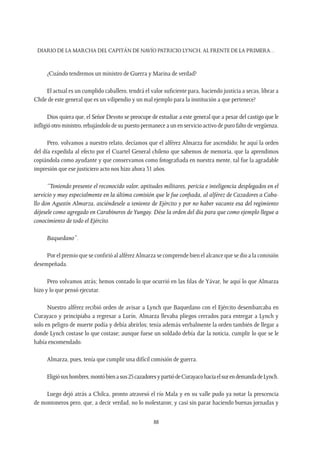 Diario de la marcha del capitán de navío Patricio Lynch, al frente de la Primera…
88
¿Cuándo tendremos un ministro de Guerra y Marina de verdad?
El actual es un cumplido caballero, tendrá el valor suficiente para, haciendo justicia a secas, librar a
Chile de este general que es un vilipendio y un mal ejemplo para la institución a que pertenece?
Dios quiera que, el Señor Devoto se preocupe de estudiar a este general que a pesar del castigo que le
infligió otro ministro, rebajándolo de su puesto permanece a un en servicio activo de puro falto de vergüenza.
Pero, volvamos a nuestro relato, decíamos que el alférez Almarza fue ascendido; he aquí la orden
del día expedida al efecto por el Cuartel General chileno que sabemos de memoria, que la aprendimos
copiándola como ayudante y que conservamos como fotografiada en nuestra mente, tal fue la agradable
impresión que ese justiciero acto nos hizo ahora 31 años.
“Teniendo presente el reconocido valor, aptitudes militares, pericia e inteligencia desplegados en el
servicio y muy especialmente en la última comisión que le fue confiada, al alférez de Cazadores a Caba-
llo don Agustín Almarza, asciéndesele a teniente de Ejército y por no haber vacante esa del regimiento
déjesele como agregado en Carabineros deYungay. Dése la orden del día para que como ejemplo llegue a
conocimiento de todo el Ejército.
Baquedano”.
Por el premio que se confirió al alférez Almarza se comprende bien el alcance que se dio a la comisión
desempeñada.
Pero volvamos atrás; hemos contado lo que ocurrió en las filas de Yávar, he aquí lo que Almarza
hizo y lo que pensó ejecutar.
Nuestro alférez recibió orden de avisar a Lynch que Baquedano con el Ejército desembarcaba en
Curayaco y principiaba a regresar a Lurín, Almarza llevaba pliegos cerrados para entregar a Lynch y
solo en peligro de muerte podía y debía abrirlos; tenía además verbalmente la orden también de llegar a
donde Lynch costase lo que costase; aunque fuese un soldado debía dar la noticia, cumplir lo que se le
había encomendado.
Almarza, pues, tenía que cumplir una difícil comisión de guerra.
Eligiósushombres,montóbienasus25cazadoresypartiódeCurayacohaciaelsurendemandadeLynch.
Luego dejó atrás a Chilca, pronto atravesó el río Mala y en su valle pudo ya notar la prescencia
de montoneros pero, que, a decir verdad, no lo molestaron; y casi sin parar haciendo buenas jornadas y
 