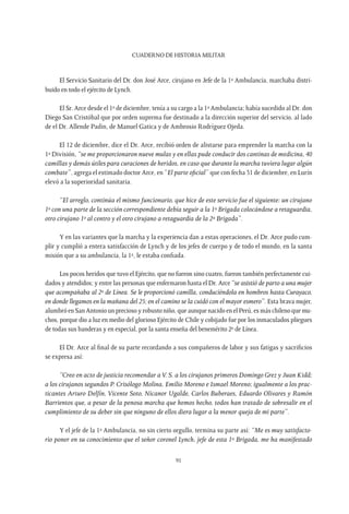 CUADERNO DE HISTORIA MILITAR
91
El Servicio Sanitario del Dr. don José Arce, cirujano en Jefe de la 1ª Ambulancia, marchaba distri-
buido en todo el ejército de Lynch.
El Sr. Arce desde el 1º de diciembre, tenía a su cargo a la 1ª Ambulancia; había sucedido al Dr. don
Diego San Cristóbal que por orden suprema fue destinado a la dirección superior del servicio, al lado
de el Dr. Allende Padin, de Manuel Gatica y de Ambrosio Rodríguez Ojeda.
El 12 de diciembre, dice el Dr. Arce, recibió orden de alistarse para emprender la marcha con la
1ª División, “se me proporcionaron nueve mulas y en ellas pude conducir dos cantinas de medicina, 40
camillas y demás útiles para curaciones de heridos, en caso que durante la marcha tuviera lugar algún
combate”, agrega el estimado doctor Arce, en “El parte oficial” que con fecha 31 de diciembre, en Lurín
elevó a la superioridad sanitaria.
“El arreglo, continúa el mismo funcionario, que hice de este servicio fue el siguiente: un cirujano
1º con una parte de la sección correspondiente debía seguir a la 1ª Brigada colocándose a retaguardia,
otro cirujano 1º al centro y el otro cirujano a retaguardia de la 2ª Brigada”.
Y en las variantes que la marcha y la experiencia dan a estas operaciones, el Dr. Arce pudo cum-
plir y cumplió a entera satisfacción de Lynch y de los jefes de cuerpo y de todo el mundo, en la santa
misión que a su ambulancia, la 1ª, le estaba confiada.
Los pocos heridos que tuvo el Ejército, que no fueron sino cuatro, fueron también perfectamente cui-
dados y atendidos; y entre las personas que enfermaron hasta el Dr. Arce “se asistió de parto a una mujer
que acompañaba al 2º de Línea. Se le proporcionó camilla, conduciéndola en hombros hasta Curayaco,
en donde llegamos en la mañana del 25; en el camino se la cuidó con el mayor esmero”. Esta brava mujer,
alumbró en San Antonio un precioso y robusto niño, que aunque nacido en el Perú, es más chileno que mu-
chos, porque dio a luz en medio del glorioso Ejército de Chile y cobijado fue por los inmaculados pliegues
de todas sus banderas y en especial, por la santa enseña del benemérito 2º de Línea.
El Dr. Arce al final de su parte recordando a sus compañeros de labor y sus fatigas y sacrificios
se expresa así:
“Creo en acto de justicia recomendar aV. S. a los cirujanos primeros Domingo Grez y Juan Kidd;
a los cirujanos segundos P. Crisólogo Molina, Emilio Moreno e Ismael Moreno; igualmente a los prac-
ticantes Arturo Delfín, Vicente Soto, Nicanor Ugalde, Carlos Buberaes, Eduardo Olivares y Ramón
Barrientos que, a pesar de la penosa marcha que hemos hecho, todos han tratado de sobresalir en el
cumplimiento de su deber sin que ninguno de ellos diera lugar a la menor queja de mi parte”.
Y el jefe de la 1ª Ambulancia, no sin cierto orgullo, termina su parte así: “Me es muy satisfacto-
rio poner en su conocimiento que el señor coronel Lynch, jefe de esta 1ª Brigada, me ha manifestado
 