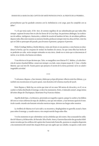 Diario de la marcha del capitán de navío Patricio Lynch, al frente de la Primera…
92
personalmente que ha quedado contento con la Ambulancia a mi cargo, pues ha cumplido con su
deber”.
Y a fe que tenía razón, el Dr. Arce, de sentirse orgulloso de sus subordinados por que todos ellos
siempre, supieron levantar bien en alto los fueros de la Cruz Roja, los purísimos abolengos, las tradicio-
nes de nobleza, inteligencia, ilustración y calidad de escuela de hombres de bien, de servidores públicos,
dejaron todos ellos entre nosotros su memoria bendita perdurará siempre entre las almas de bien, entre los
que en Chile se preocupen del pasado, para levantar el presente y preparar el porvenir.
Pedro Crisólogo Molina y Emilio Moreno, están aún firmes en sus puestos y como buenos no aban-
donan la brecha; que los cirujanos de verdad, los hombres de ciencia, los que como ellos han hecho de
su profesión un culto, serán siempre estimados en esta tierra, donde no es cierto que se desconozcan el
mérito, ni se olvida a los buenos servidores.
Y tan efectivo es lo que decimos que, Talca, se enorgullece con el doctor P. C. Molina; y la alta direc-
ción de nuestra Sanidad Militar, conservará siempre a su lado, como cirujano mayor de 1ª clase, a Emilio
Moreno, que cual otro Dr. Fausto parece que poseyera el secreto de la eterna juventud, tal es su salud e
inagotable actividad.
x x x
Y volvamos a Bujama, a San Antonio y Mala que ya lejos del primer villorrio están los chilenos, y ya
también nos encontramos en la parte quizás, más dramática de la famosa marcha de Lynch.
Entre Bujama y Mala hay un cerrito que tiene tal vez unos 300 metros de elevación y en él, en su
cumbre se había distribuido el enemigo, es decir los montoneros. Retes, el afamado coronel, amigo íntimo
del señor obispo de Chachapoyas, Ilustrísimo Fray Francisco Solano.
Aquello desde lejos, a la distancia, presentaba un magnífico aspecto, porque la cumbre y los faldeos
del cerro se veían cubiertos de tropa de caballería y uno que otro infante; y más hermoso apareció el mon-
tículo cuando, estando aún bastante retiradas nuestras tropas, abrieron sus fuegos sobre nosotros.
La Artillería de Marina en el acto salió a su encuentro y desplegándose en guerrilla avanzó a buen
paso sobre el enemigo; y cuando estuvo a tiro rompió nutrido fuego sobre ellos.
Y en los momentos en que cubriéndose con las arboledas que ahí existen, iban avanzando los solda-
dos deVidaurre y de Benavides, de Hurtado, Silva Pardo, Amor y Guerrero Bascuñán dos granadas hábil-
mente enviadas por los artilleros del capitán don Gumercindo Fontecilla, pusieron en completa dispersión
a los montoneros del coronel don Joaquín Retes que más ágiles que sus caballos, escaparon a todo correr
 