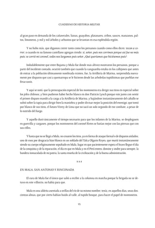 CUADERNO DE HISTORIA MILITAR
93
al gran paso en demanda de los cañaverales, lianas, guayabos, platanares, ceibos, sauces, manzanos, pal-
tos, limoneros, y mil y mil árboles y arbustos que se levantan en esa espléndida región.
Y no hubo más, que digamos correr tanto como los peruanos cuando como ellos dicen: tocan a co-
rrer; o cuando en su famoso castellano agregan riendo: sí, señor, puis nos corrimos porque así fue no más
puis; se corrió mi coronel, todos nos largamos puis señor. ¿Qué queríamos que hiciésemos puis?
Indudablemente que entre Bujama y Mala fue donde mas altivez mostraron los peruanos, porque a
parte del incidente contado, ocurrió también que cuando la vanguardia estaba en los callejones que antes
de entrar a la población últimamente nombrada existen, fue, la Artillería de Marina, sorprendida nueva-
mente por disparos que casi a quemarropa se le hicieron desde las arboledas tupidísimas que pueblan ese
feraz oasis.
Y aquí se notó, que la preocupación especial de los montoneros era dirigir sus tiros en especial sobre
los jefes chilenos; y bien pudieron haber hecho blanco en don Patricio Lynch porque este junto con sentir
el primer disparo mandó a la carga a la Artillería de Marina, y bajándose instantáneamente del caballo se
subió sobre la tapia para dirigir bien la maniobra y poder divisar mejor la posición del enemigo, que tomó
por blanco de sus tiros, el futuro Virrey de Lima que no sacó un solo segundo de ese combate, a pesar de
lo nutrido del fuego.
Y aquello duró únicamente el tiempo necesario para que los infantes de la Marina, se desplegasen
en guerrilla y cargasen, porque los montoneros del coronel Retes se batían mejor con las piernas que con
sus rifles.
YhastaquenosellegóaMala,nocesaronlostiros,yaenformadeataqueformalodedisparosaislados;
uno de esos por desgracia hizo blanco en un soldado del Talca Olgario Reyes, que murió instantáneamente
siendo su cuerpo religiosamente sepultado en Mala, lugar en que pacientemente espera el bravo llegue el día
de la conquista y de la reparación, el día en que en Mala y en el Perú entero, domine y ondee para siempre, la
bandera inmaculada de mi patria, la santa enseña de la civilización y de la buena administración.
x x x
En Mala, San Antonioy Rinconada
El cura de Mala fue el único que salió a recibir a la columna en marcha porque la brigada no se de-
tuvo en este villorrio, no había para que.
Mala es una aldeita asentada a orillas del río de su mismo nombre; tenía, en aquellos días, unas dos-
cientas almas, que por cierto habían huido al valle, al tupido bosque, para hacer el papel de montoneros.
 