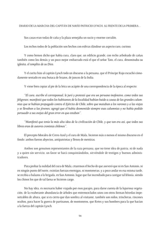 Diario de la marcha del capitán de navío Patricio Lynch, al frente de la Primera…
94
Sus casas eran todas de caña y la plaza semejaba un sucio y enorme corralón.
Los techos todos de la población son hechos con esferas dándose un aspecto raro, curioso.
Y como hemos dicho que había cura, claro que, un edificio grande, con techo arboleado de cañas
también como los demás y un poco mejor embarrado está el que el señor Tato, el cura, denominaba su
iglesita, el templito de su Dios.
Y el curita hizo al capitán Lynch todo un discurso a la peruana, que el Príncipe Rojo escuchó cómo-
damente sentado en una butaca de brazos, de juncos de la India.
Y viene bien copiar al pie de la letra un acápite de una correspondencia de la época al respecto:
“El cura, escribe el corresponsal, le juró y protestó que era un peruano inofensivo, como todos sus
feligreses; manifestó que todos los habitantes de la localidad habían huido a causa de las grandes calum-
nias que se habían propagado contra el Ejército de Chile, sobre que mataban a los varones y a las viejas
y se llevaban a las jóvenes; agregó que el había desmentido siempre esas calumnias y no había podido
persuadir a sus ovejas del gran error en que estaban”.
“Manifestó que tenía la más alta idea de la civilización de Chile, y que tan era así, que todos sus
libros eran de autores cronistas chilenos”.
El precepto Morales de Cerro Azul y el cura de Mala, hicieron más o menos el mismo discurso en el
fondo: ambos fueron abyectos, antipatriotas y llenos de mentiras.
Ambos son genuinos representantes de la raza peruana, que no tiene idea de patria, ni de nada
y a quien sin servicio, un favor se hará conquistándolos, sirviéndole de testigos y buenos adminis-
tradores.
Para probar la nulidad del cura de Mala, citaremos el hecho de que aseveró que ni en San Antonio, ni
en ningún punto del norte, existían fuerzas enemigas, ni montoneras; y a poco andar en esa misma tarde,
se recibía a balazos a la brigada, en San Antonio, lugar que fue incendiado para castigar tal felonía, siendo
los chinos los que de tal faena se hicieron cargo.
No hay idea, es necesario haber viajado por esos parajes, para darse cuenta de la lujuriosa vegeta-
ción, de la exuberante abundancia de árboles que entremezclados unos con otros forman bóvedas impe-
netrables de altura, que si es cierto que dan sombra al visitante, también son nidos, trincheras, rincones
ocultos, para hacer la guerra de partisanos, de montoneros, que Retes y sus hombres para la que hacían
a la fuerza del capitán Lynch.
 