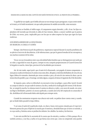 Diario de la marcha del capitán de navío Patricio Lynch, al frente de la Primera…
96
Yaquellofuetanrápido,queelinfelizafricanonotuvotiemponiparapersignarse,niparasentirmiedo;
se le tomó y se le fusiló incontinenti, sin que nadie protestase de medida tan terrible, como necesaria.
Y mientras se fusilaba al infeliz negro, el campamento seguía dormido; y allá, al sur, los fijos res-
plandores del incendio que devoraba la aldea de San Antonio, daban a conocer también que la justicia
de Chile, esa severa, justa, implacable para con los que no saben respetar las leyes que rigen las leyes
modernas.
Los desfiladeros de La Rinconada.
En marcha a Chilcay Lurín.
Siempre, don Patricio Lynch dio preferencia, importancia especial durante la marcha jenofóntica de
su ejército al servicio de descubiertas, al de informaciones, que por lo general tomaba de los extranjeros y
sus muchas ocasiones de los niños.
Yávar con sus Granaderos entre cuya oficialidad había hombres que se distinguieron más tarde por
su valor y sagacidad en cosas de guerra, siempre en esta campaña proporcionaron al Cuartel General de
la brigada en marcha, datos fijos, precisos de las localidades por reconocer.
Así, de este modo, supo Lynch, que al norte de la Rinconada, casi pegado al mismo campamento, a
unaspocascuadrasdedistanciaelcaminocruzaunosaltos,abruptosyestrechosdesfiladerosdecercadeuna
legua chilena de extensión, dominado por cerros cortados a pico y de más de cien metros de altura, que no
teníandesechoposibleyque,elenemigo,sindudaalguna,ocuparíaalclarearelsiguientedía24dediciembre.
Se imponía, pues, salvar en dificultad; era necesario evitar ese peligro; y para ellos, Lynch, levantó
su campo en silencio: sin que nadie lo sintiese a las dos y media de la madrugada del viernes 24 de diciem-
bre, se rompió la marcha; la columna tomó el camino en silencio y ruido, y sin voces de mando, sin corne-
tas llegó al desfiladero, penetró a la oscura quebrada y cuando aún la luz del crepúsculo no anunciaba el
día, desfilaban de la Rinconada había sido dejado para siempre atrás.
Cuando los montoneros ocuparon esas alturas más tarde, no podían darse cuenta como y cuando,
por su fondo había pasado la tropa chilena.
Y así como el suelo de la quebrada citada, era duro y hasta cierto punto cómodo para el viaje terri-
blemente penosa fue para el Ejército la marcha por el inmenso y desolado llano que al norte se extiende, y
en cuya suelta y finísima arena se perdían los infantes, los caballos, las mulas y los borricos.
Y aún más terrible fue la ascensión de la cuesta que da entrada y conduce a Chilca porque ella es
también arenisca; y tan fina y suelta es la que forma esos cerros que, como no comprende como pueden
 