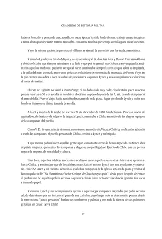 CUADERNO DE HISTORIA MILITAR
97
haberse formado y pensando que, aquello, en otras épocas ha sido fondo de mar, trabajo cuesta imaginar
a tanta altura puede existir, terreno tan suelto, con arena tan fina que semeja arenilla para secar lo escrito.
Y con la misma paciencia que se pasó el llano, se ejecutó la ascensión que fue ruda, penosísima.
Y cuando Lynch y su Estado Mayor y sus ayudantes y el Sr. don José Arce y Daniel Carrasco Albano
y demás oficiales que siempre estuvieron a su lado y que por lo general marchaban a su vanguardia, enci-
maron aquellos medanos, pudieron ver que el norte continuaba siempre la arena y que sobre su izquierda,
a la orilla del mar, asentada entre unos peñascos volcánicos se encontraba la ensenada de PuertoViejo, en
la que existen unas diez o doce casuchas de pescadores, a quienes Lynch y sus acompañantes les hicieron
el honor de invitar.
El resto del Ejército no visitó a Puerto Viejo; el día había sido muy rudo; el sol estaba ya en su ocaso
porque eran las 6:30 y en ese día se hundió en el océano un poco después de las 7; así, cuando desapareció
el astro del día, Puerto Viejo, había también desaparecido en la playa, lugar por donde Lynch y todos sus
hombres hicieron su última jornada de ese día.
A las 9 y media de la noche del viernes 24 de diciembre de 1880, Nochebuena, Pascuas, noche de
aguinaldos, de fiestas y de jolgorio, la brigada Lynch, penetraba a Chilca en medio de los alegres repiques
de las campanas del pueblo.
ComoV. D. lo oyen, ni más ni menos, como suena en medio de ¡Vivas a Chile! ¡y replicando, echando
a vuelo las campanas, el pueblo peruano de Chilca, recibió a Lynch y su brigada!
Y que menos podían hacer aquellas gentes que, como tantas veces lo hemos repetido, no tienen idea
de patria ninguna, que repicar las campanas y alegrase porque llegaba el Ejército de Chile, que era prensa
segura de respeto, de moralidad y cultura.
Pues bien, aquellos infelices en cuanto a se dieron cuenta que las avanzadas chilenas se aproxima-
ban a Chilca, y entiéndase que de descubierta marchaba el mismo Lynch con sus ayudantes y secreta-
rio, con el Sr. Arce y un corneta, echaron al vuelo las campanas de la iglesia, cita en la plaza y vecina al
famoso palacio de “Su Ilustrísima el señor Obispo de Chachapoyas puis”; decía poco después de entrar
al pueblo uno de aquellos pobres vecinos, a quienes el más cabal de los terrores hacía ejecutar tan sucio
e inmundo papel.
Y cuando Lynch y sus acompañantes oyeron a aquel alegre campaneo creyendo que podía ser una
celada detuvieron por un instante el paro de sus caballos, pero luego todo se desvaneció, porque desde
la torre misma “cinco peruanos” batían sus sombreros y palmas y con toda la fuerza de sus pulmones
gritaban sin cesar: ¡Viva Chile!
 