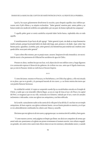 Diario de la marcha del capitán de navío Patricio Lynch, al frente de la Primera…
98
Lynch y los suyos galantemente devolvieron la ovación y poco después aquellos cinco infelices pe-
ruanos ante el jefe chileno y su séquito exclamaban: “Señor general, nosotros puis, somos pobres y no
hemos tenido otro medio de recibirlos con esplendidez; por eso puis, les hemos replicado las campanas”.
Y aquella pobre gente se sentía satisfecha creyendo haber hecho buena, esplendida obra en todo
aquello.
E inmediatamente el que hacía de jefe agregó: “Señor general si puis, sin duda su tropa benemerita
tendrá sed puis, porque la jornada habrá sin duda sido larga, puis, penosa si, sin duda. Aquí, señor, hay
buenos posos, aguaditas, cacimbas, puis, señor general y las beneméritas puis tendrán sed, vendrán como
queda dicho; secas puis señor general”.
Y para colmo ellos mismos, por su propia mano, asearon, limpiaron de toda inmundicia; sin necesi-
dad de ocurrir a los pontoneros de Villarroel los surtideros de agua de Chilca.
Piensen en ahora, mediten los que nos lean, en la abyección de esos infelices seres y luego dígannos
si es aventurado expresar el deseo de dar gobierno, de civilizar esa raza, antes que el Águila Americana,
que ya está en Panamá, tienda su vuelo hacia el Incaico Imperio.
x x x
Y, como decíamos, estamos en Pascuas y es Nochebuena; y en Chilca hay iglesia; y ella está situada
en su plaza, que no es grande; y la parroquial morada de tres naves; y a su frente ostenta dos torres que
casi pueden llamarse hermosas.
En realidad de verdad, el viajero se sorprende cuando fija su escudriñadora mirada en el templo de
Chicla; y nadie que a ese miserable villorrio llegue, ya sea en viaje de Lima al sur o de Pisco a la capital
del Perú, se imaginará que en esa villa, enclavada en el desierto, rodeada por el sur y norte de arenales
inclementes e infecundos, existe una iglesia tan antiquísima y tan bien edificada.
En la noche, naturalmente nadie se dio cuenta de la villa pero la luz del día 25, nos hizo ver un templo
antiquísimo, de buen aspecto; una iglesia realmente bonita, con un frontis pintado en simetría y en el que
se ven admirablemente combinados los colores azul, blanco y amarillo.
Decíamosqueestaiglesiaeradetresnavesyagregamosque,suconstruccióndelasolidezybuengusto.
“Y como nuestra cartera, tenía páginas en limpio que llenar, nos decía un compañero de armas que
anotó todo esto, penetramos a la iglesia tan pronto terminamos el examen exterior; trece altares magnífi-
cos grandes, sin contra otros cuatro más chicos vimos en sus tres extensas y abovedadas naves; y cuando
 