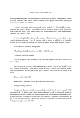 CUADERNO DE HISTORIA MILITAR
99
minuciosamente les pasamos revista pudimos notar que todos eran de madera, primorosamente tallados
y dorados, ostentando santos de bulto que no hacían juego con ellos, porque más esculturas de buen gusto
eran morros mal hechos, feos, ridículos”.
Y el mismo veterano que nos ha comunicado lo anterior nos decía: “En Chilca, pueblo muy sucio y
muy pobre, que está cerca del mar y que tiene hacia el oriente un vallecito que no carece de cierta vegeta-
ción, además de la basílica, existe también el Palacio de su Ilustrísima el señor Obispo de Chachapoyas.
Monseñor Fray Francisco Solano”.
“Y así como la iglesia llamará siempre la atención el palacio no es sino un gran edificio, un gran
ranchón de cañas embarradas y entero de lo mismo y dude no campea un ladrillito, sin un solo pedazo
de tabla; su piso es de pura tierra y lo que más llama la atención es la pobreza que en todo él se respira”.
“Si en su frente no se leyera en letras grandes
Palacio Respetable del Excelentísimo señor Obispo de Chachapoyas
Y protexto de la doctrina de Chilca”.
“Nadie se imaginaría que en esa pobre y mísera mansión moraba tres días en el año Monseñor Fray
Francisco Solano”.
Ahora bien para que los lectores de Patria aquilaten a este peruano Pastor, he aquí copiada letra por
letra, una carta del Ilustrísimo Prelado de Chachapoyas, fechada en Lima, por los tiempos que historia-
mos; que tiene un sabor peruano especial y que ayudará, sin duda, a dar a conocer a los hombres de esa
nación
“Lima, noviembre 23 de 1880.
Señor coronel y Comandante General de la zona 10ª don Joaquín Retes
Distinguido señor y compadre:
Principiaré por dar cuenta de mi honroso cometido. Hoy a las 11:30 A.M. puse en manos de S.E. la
comunicación deV.D.; después que la leyó con suma complacencia, recordó los momentos de satisfacción
en Bujama y la cortesanía y amable trato de familia, me dijo: que había mandado ya dos jefes a esa zona,
y añadió que estaba ya ordenado se estableciese la línea telegráfica, y que sino se había hecho antes era
por no estar expeditos los aparatos y demás útiles; manifestó su mejor disposición para remitir armamen-
to. Ruego conteste por escrito la deV.D.”
 