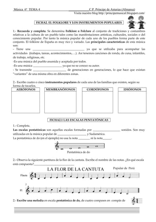 Música 6º TEMA 4 _____________C.P. Príncipe de Asturias (Almansa)
Visita nuestro blog http://principemusical.blogspot.com/
1.- Recuerda y completa. Se denomina Folklore o Folclore al conjunto de tradiciones y costumbres
relativas a la cultura de un pueblo tales como las manifestaciones artísticas, culturales, sociales o del
conocimiento popular. Por tanto la música popular de cada uno de los pueblos forma parte de este
conjunto. El folklore de España es muy rico y variado. Las principales características de esta música
son:
- Tiene una ____________________________________ ya que se utilizaba para acompañar las
actividades (trabajos, tareas, acontecimientos,….). Así tenemos canciones de ronda, de cuna, infantiles,
de trabajo, religiosas, etc.
-Es una música del pueblo asumida y aceptada por todos.
-Es una música ____________________ ya que no se conoce su autor.
- Se transmite _______________________ de generaciones en generaciones, lo que hace que existan
“variantes” de una misma obra en diferentes zonas.
2.- Escribe cuatro o cinco instrumentos populares de cada una de las familias que existen, según su
forma de tocarlos.
AERÓFONOS MEMBRANÓFONOS CORDÓFONOS IDIÓFONOS
1.- Completa.
Las escalas pentatónicas son aquellas escalas formadas por ___________________ sonidos. Son muy
utilizadas en la música popular de ____________________ y Sudamérica.
La pentatónica de do (en el ejemplo) no usa la nota ________ ni la nota______.
Pentatónica de do
2.- Observa la siguiente partitura de la flor de la cantuta. Escribe el nombre de las notas. ¿En qué escala
está compuesta?____________________________
Popular de Perú
2.- Escribe una melodía en escala pentatónica de do, de cuatro compases en compás de
FICHA2. EL FOLKLORE Y LOS INSTRUMENTOS POPULARES
FICHA2.1 LAS ESCALAS PENTATÓNICAS
 