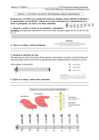Música 6º TEMA 1 _____________C.P. Príncipe de Asturias (Almansa)
Visita nuestro blog http://principemusical.blogspot.com/
FICHA3.1 LA ALTURA. LAS NOTAS. PENTAGRAMA. LÍNEAS ADICIONALES
Recuerda que la ALTURA es la cualidad del sonido que distingue sonidos AGUDOS de GRAVES y
la representamos con las NOTAS. Además de las notas intervienen en la representación de la
altura el pentagrama, las claves y las líneas adicionales.
1. Recuerda y escribe la escala de do ascendente y descendente.
Las Notas: son signos que representan la altura del sonido. De grave a agudo son: Do, Re, Mi, Fa, Sol,
La , Si.
2. Fíjate en el dibujo y define pentagrama:
___________________________________________________________________________
__________________________________________________________________________
3. Recuerda la definición de Clave
Son signos que se colocan al principio del pentagrama y dan nombre a las notas. La más utilizada es la
clave de sol (que coloca la nota sol en la segunda línea), pero también existen la clave de fa y de do.
Ahora ensaya la clave de sol:
2. Fíjate en el dibujo y define líneas adicionales:
___________________________________________________________________________
__________________________________________________________________________
FICHA 3.2 LA FLAUTA DULCE. POSICIONES
 