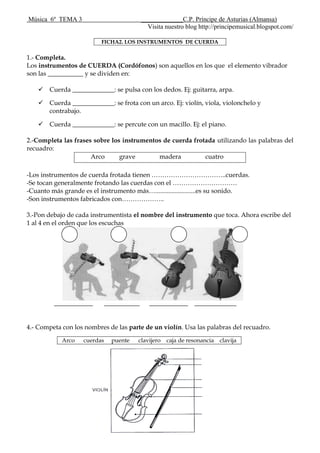 Música 6º TEMA 3 _____________C.P. Príncipe de Asturias (Almansa)
Visita nuestro blog http://principemusical.blogspot.com/
FICHA2. LOS INSTRUMENTOS DE CUERDA
1.- Completa.
Los instrumentos de CUERDA (Cordófonos) son aquellos en los que el elemento vibrador
son las ___________ y se dividen en:
 Cuerda _____________: se pulsa con los dedos. Ej: guitarra, arpa.
 Cuerda _____________: se frota con un arco. Ej: violín, viola, violonchelo y
contrabajo.
 Cuerda _____________: se percute con un macillo. Ej: el piano.
2.-Completa las frases sobre los instrumentos de cuerda frotada utilizando las palabras del
recuadro:
Arco grave madera cuatro
-Los instrumentos de cuerda frotada tienen ……………………………..cuerdas.
-Se tocan generalmente frotando las cuerdas con el …………………………
-Cuanto más grande es el instrumento más….........................es su sonido.
-Son instrumentos fabricados con………………..
3.-Pon debajo de cada instrumentista el nombre del instrumento que toca. Ahora escribe del
1 al 4 en el orden que los escuchas
____________ ___________ ____________ _____________
4.- Competa con los nombres de las parte de un violín. Usa las palabras del recuadro.
Arco cuerdas puente clavijero caja de resonancia clavija
 