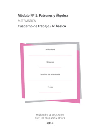 Mi nombre
Mi curso
Nombre de mi escuela
Fecha
MINISTERIO DE EDUCACIÓN
NIVEL DE EDUCACIÓN BÁSICA
2013
Módulo Nº 2: Patrones y Álgebra
MATEMÁTICA
Cuaderno de trabajo / 6o
básico
 