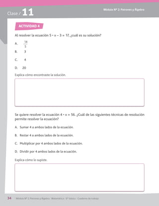 Módulo Nº 2: Patrones y Álgebra
34 / Módulo Nº 2: Patrones y Álgebra / Matemática / 6° básico / Cuaderno de trabajo
Clase / 11
ACTIVIDAD 4
A.
B. 3
C. 4
D. 20
permite resolver la ecuación?
A. Sumar 4 a ambos lados de la ecuación.
B. Restar 4 a ambos lados de la ecuación.
C. Multiplicar por 4 ambos lados de la ecuación.
D. Dividir por 4 ambos lados de la ecuación.
Explica cómo encontraste la solución.
Explica cómo lo supiste.
14
5
 