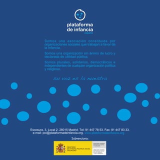 plataforma
de infancia
españa
Somos una asociación constituida por
organizaciones sociales que trabajan a favor de
la infancia.
Somos una organización sin ánimo de lucro y
declarada de utilidad pública.
Somos plurales, solidarios, democráticos e
independientes de cualquier organización política
y religiosa.
su voz es la nuestra
Escosura, 3. Local 2. 28015 Madrid. Tel: 91 447 78 53. Fax: 91 447 83 33.
e-mail: poi@plataformadeinfancia.org. www.plataformadeinfancia.org
Subvenciona: