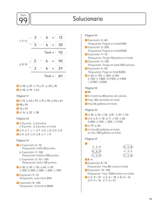 c 7 • 6
d 8 • 8
2 a 48 b 27 c 14 y 21 d 30 y 36
3 a 48 b 49 c 63
Página 41
1 a 72 b 63 y 70 c 81 y 90 d 56 y 64
2 48 y 54
3 12 y 24
4 a 16 b 32 c 28
Página 42
1 a 0 punto. b 3 puntos.
c 0 punto. d 3 puntos en total.
2 a 4 b 1 c 1 d 7 e 0 f 0 g 0 h 0
3 a 0 b 0 c 0 d 8 e 1 f 9
Página 43
1 a Expresión: 5 • 10
Respuesta: Sofía 50 puntos.
b Expresión: 3 • 100
Respuesta: Matías 300 puntos.
c Expresión: 3 • 10 + 100
Respuesta: Sami 130 puntos.
2 a 20 b 30 c 50 d 60 e 70
f 200 g 300 h 500 i 600 j 700.
3 Expresión: 9 • 10
Respuesta: Juan tiene $90.
4 Expresión: 8 • 100.
Respuesta: Ema tiene $800.
2 • 6 =
• =
Total =
• 6 =
• 6 =
Total =
12
5
5
3
6
40
30
24
42
64
Página 44
1 Expresión: 3 • 60.
Respuesta: Pagué en total $180.
2 Expresión: 2 • 200.
Respuesta: Pagué en total $400.
3 Expresión: 4 • 10.
Respuesta: Tengo 40 pelotas en total.
4 Expresión: 3 • 100.
Respuesta: Tengo en total 300 canicas.
5 Expresión: 6 • 50.
Respuesta: Pagó en total $300.
6 a 60 b 150 c 360 d 420
e 100 f 1800 g 2400 h 4900
i 2700 j 2000.
Página 45
1 84
2 En total hay 80 peces de colores.
3 Hay 120 castañas en total.
4 Hay 56 galletas en total.
Página 46
1 a 36 b 36 c 56 d 81 e 24 f 63
2 a 0 b 0 c 18 d 11 e 50 f 60
g 800 h 400 i 300 j 2100
3 a 72 b 35
4 a Hay 60 galletas en total.
b Hay 108 galletas en total.
Página 47
1
a 7 • 9
b 6 • 5
c 4 • 9
d 4 • 8
e 7 • 7
f 4 • 6
2 8 • 6
3 Expresión: 8 • 10
Respuesta: Hay 80 rosas en total.
4 Expresión: 10 • 100
Respuesta: Hay 1000 stickers en total.
5 a 3 • 9 = 27 b 3 • 6 = 18 c 8 • 2 = 16
d 4 • 4 = 16 e 7 • 3 = 21
99
Solucionario
Página
99
 