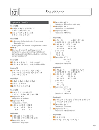 Capítulo 6: División
Página 55
1 a 7 y 6 b 8 y 24 c 27, 27 y 27
d 45, 45 y 45 e 63 y 63
2 a 6 b 7 c 9 d 8 e 6 f 8
g 8 h 5 i 3 j 9 k 8
Página 56
1 a 3 grupos de 9 estudiantes. 9 grupos de
3 estudiantes.
b 9 páginas con 6 fotos. 6 páginas con 9 fotos.
2 18 : 3
3 Ejemplo: Si tengo 35 galletas y somos 7
compañeros y quiero repartir para todos en
partes iguales mis galletas, ¿Cuántas galletas
son para cada uno?
Página 57
1 8 : 2 = 4 y 8 : 4 = 2 a 4 b mitad.
2 8 : 2 = 4 y 16 : 2 = 8 a 4 b doble, doble.
Página 58
1 a 2, 2 y 4 b 2, 2 y 2 c 2, 2 y 4 d 3 y 3
e 3, 3 y 2 f 2, 2 y 4 g 3, 3 y 9 h 2, 2 y 4
i 2, 2 y 4 j 3, 3 y 3
Página 59
1 a 2 y 2 b 3 y 3 c 3 y 3 d 2 y 2
2 a 1 b 3 c 9 d 24
3 2, 14 : 2 = 7 a 4 b 14 : 2
Página 60
1 a 4 b 13 c 25 d 18 e 33
f 40 g 72 h 54 i 68 j 30 k 99
2 Expresión: 9 : 1
Respuesta: 9 botellas.
3 Expresión: 7 : 1
Respuesta: 7 trozos.
4 a 54 : 6 b 45 : 9 c 72 : 8
27 : 3 15 : 3 36 : 4
9 : 1 5 : 1 9 : 1
Página 61
1 a 20 b 20 c 10 d 30 e 10
f 20 g 30 h 40 i 10 j 10 k 80.
2 Expresión: 70 : 7
Respuesta: 10 grupos.
3 Expresión: 80 : 4
Respuesta: 20 canicas cada uno.
4 Expresión: 60 : 2
Respuesta: 30 manzanas.
5 Expresión: 90 : 5
Respuesta: 18 flores.
Página 62
1 a 7, 6 y 14 		 b 21, 21, 7, 7 y 14
c 30, 30, 10, 10 y 14 d 7, 2, 2, 14
2 a 40 : 4 = 10 b 50 : 5 = 10
36 : 4 = 9 35 : 5 = 7
76 : 4 = 19 85 : 5 = 17
c 60 : 6 = 10
36 : 6 = 6
96 : 6 = 16
3 Expresión: 52 : 4
40 : 4 = 10
12 : 4 = 3
Respuesta: 13 cartas.
Página 63
1 a 7, 8, 2 y 14 b 28, 28, 7, 7 y 14
c 40, 40, 10, 10 y 14 d 7, 2, 2, 14
2 a 20 : 2 = 10 b 50 : 5 = 10
18 : 2 = 9 15 : 5 = 3
38 : 2 = 19 65 : 5 = 13
c 60 : 6 = 10
12 : 6 = 2
72 : 6 = 12
3 Expresión: 64 : 4
40 : 4 = 10
24 : 4 = 6
Respuesta: 16 fichas.
Página 64
1 a 18 b 14 c 16 d 13 e 13 f 18 g 14 h 19
i 13 j 24 k 15 l 21.
2 Expresión: 56 : 4
Respuesta: 14 trozos.
3 Expresión: 96 : 6
Respuesta: 16 estudiantes.
Página 65
1 a 6 b 5 c 6
2 a 2, 2 y 3 b 2, 2 y 3 c 9, 2 y 2
101
Solucionario
101
Página
 