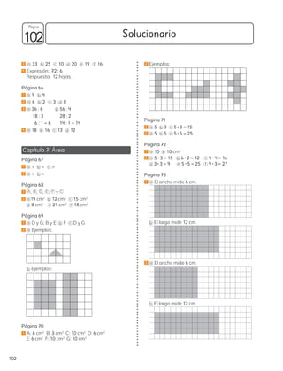 3 a 33 b 25 c 10 d 20 e 19 f 16
4 Expresión: 72 : 6
Respuesta: 12 hojas.
Página 66
1 a 9 b 4
2 a 6 b 2 c 3 d 8
3 a 36 : 6 b 56 : 4
18 : 3 28 : 2
6 : 1 = 6 14 : 1 = 14
4 a 18 b 16 c 13 d 12
Capítulo 7: Área
Página 67
1 a > b < c >
2 a > b >
Página 68
1 A , B , D , E , F y
2 a 14 cm2
b 12 cm2 c 15 cm2
d 8 cm2 e 21 cm2
f 18 cm2
Página 69
1 a D y G; B y E b F c D y G
2 a Ejemplos:
b Ejemplos:
Página 70
1 A: 6 cm2
B: 3 cm2
C: 10 cm2
D: 6 cm2
E: 6 cm2
F: 10 cm2
G: 10 cm2
C
2 Ejemplos:
Página 71
1 a 5 b 3 c 5 • 3 = 15
2 a 5 b 5 c 5 • 5 = 25
Página 72
1 a 10 b 10 cm2
2 a 5 • 3 = 15 b 6 • 2 = 12 c 4 • 4 = 16
d 3 • 3 = 9 e 5 • 5 = 25 f 9 • 3 = 27
Página 73
1 a El ancho mide 6 cm.
b El largo mide 12 cm.
2 a El ancho mide 6 cm.
b El largo mide 12 cm.
102 Solucionario
102
Página
 
