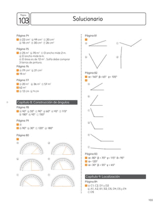 Página 74
1 a 22 cm2
b 49 cm2 c 20 cm2
d 18 cm2 e 30 cm2
f 26 cm2
Página 75
1 a 25 m2
b 70 m2 c El ancho mide 2 m.
d El ancho mide 6 m.
e El área es de 12 m2
. Sofía debe comprar
3 tarros de pintura.
Página 76
1 a 77 cm2
b 21 cm2
2 19 m2
Página 77
1 a 20 m2
b 36 m2 c 57 m2
2 62 m2
3 a 12 cm b 4 cm
Capítulo 8: Construcción de ángulos
Página 78
1 a 40º b 55º c 90º d 60º e 45º f 115º
g 180º h 45º i 150º
Página 79
1 d
2 a 90º b 30º c 120º d 180º
Página 80
1
a
b
c
d
e
f
Página 81
1
a
b
c
d
Página 82
1 α= 160º β= 65º γ= 105º
2
a
b
c
d
e
f
Página 83
1 α= 80º β = 70º γ= 115º δ= 95º
2 α= 120º
3 α= 30º β = 55º γ = 65º
Capítulo 9: Localización
Página 84
1 a C1, C2, D1 y D2
b A1, A2, B1, B2, D5, D4, E5 y E4
c D5
D
103
Solucionario
103
Página
 