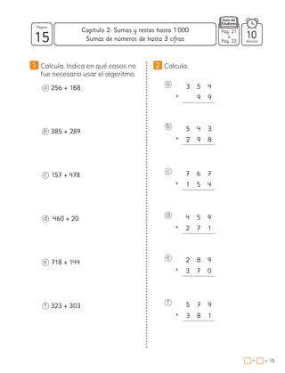 3 5 4
+ 9 9
5 4 3
+ 2 9 8
7 6 7
+ 1 5 4
4 5 9
+ 2 7 1
2 8 9
+ 3 7 0
5 7 9
+ 3 8 1
1 Calcula. Indica en qué casos no
fue necesario usar el algoritmo.
2 Calcula.
a
b
c
d
e
f
a 256 + 188
b 385 + 289
c 157 + 478
d 460 + 20
e 718 + 144
f 323 + 303
15 minutos
=
Capítulo 2: Sumas y restas hasta 1000
15
Página
−
Sumas de números de hasta 3 cifras 10
Pág. 21
a
Pág. 22
 