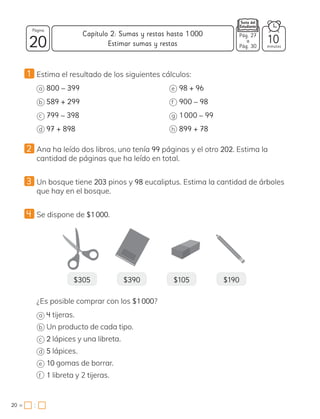 1 Estima el resultado de los siguientes cálculos:
a 800 – 399
b 589 + 299
c 799 – 398
d 97 + 898
e 98 + 96
f 900 – 98
g 1000 – 99
h 899 + 78
2 Ana ha leído dos libros, uno tenía 99 páginas y el otro 202. Estima la
cantidad de páginas que ha leído en total.
3 Un bosque tiene 203 pinos y 98 eucaliptus. Estima la cantidad de árboles
que hay en el bosque.
4 Se dispone de $1000.
$305 $390 $105 $190
¿Es posible comprar con los $1000?
a 4 tijeras.
b Un producto de cada tipo.
c 2 lápices y una libreta.
d 5 lápices.
e 10 gomas de borrar.
f 1 libreta y 2 tijeras.
20 minutos
20 =
Capítulo 2: Sumas y restas hasta 1000
Página
:
Estimar sumas y restas 10
Pág. 27
a
Pág. 30
 