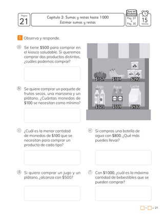 1 Observa y responde.
a Se tiene $500 para comprar en
el kiosco saludable. Si queremos
comprar dos productos distintos,
¿cuáles podemos comprar?
b Se quiere comprar un paquete de
frutos secos, una manzana y un
plátano. ¿Cuántas monedas de
$100 se necesitan como mínimo?
c ¿Cuál es la menor cantidad
de monedas de $100 que se
necesitan para comprar un
producto de cada tipo?
e Si compras una botella de
agua con $800. ¿Qué más
puedes llevar?
d Si quiero comprar un jugo y un
plátano, ¿alcanza con $500?
f Con $1000, ¿cuál es la máxima
cantidad de bebestibles que se
pueden comprar?
$157
$325
$189
$559
Jugo Agua
$290
$430
Leche
21 minutos
=
Capítulo 2: Sumas y restas hasta 1000
21
Página
•
Estimar sumas y restas 15
Pág. 27
a
Pág. 30
 