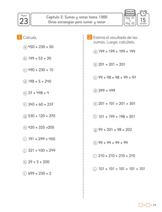 1 Calcula.
a 450 + 230 + 50
b 199 + 53 + 20
c 490 + 230 + 10
d 198 + 5 + 240
e 27 + 498 + 4
f 340 + 60 + 237
g 530 + 120 + 270
h 420 + 325 +205
i 191 + 299 + 450
j 321 + 430 + 249
k 29 + 5 + 200
l 699 + 230 + 2
2 Estima el resultado de las
sumas. Luego, calcúlalo.
a 199 + 199 + 199 + 199
b 201 + 201 + 201
c 99 + 98 + 98 + 99 + 97
d 399 + 499
e 201 + 101 + 201 + 301
f 101 + 199 + 198 + 201
g 99 + 201 + 98 + 202
h 99 + 99 + 99 + 99
i 210 + 210 + 210 + 210
j 101 + 101 + 101 + 101 + 101
23 minutos
=
+
Capítulo 2: Sumas y restas hasta 1000
23
Página
Otras estrategias para sumar y restar 15
Pág. 31
a
Pág. 32
 