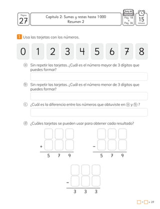 1 Usa las tarjetas con los números.
0 1 2 3 4 5 6 7 8
d ¿Cuáles tarjetas se pueden usar para obtener cada resultado?
+
−
−
5 7 9
3 3 3
5 7 9
Sin repetir las tarjetas. ¿Cuál es el número mayor de 3 dígitos que
puedes formar?
a
Sin repetir las tarjetas. ¿Cuál es el número menor de 3 dígitos que
puedes formar?
b
c ¿Cuál es la diferencia entre los números que obtuviste en a y b ?
27 minutos
=
Capítulo 2: Sumas y restas hasta 1000
27
Página
−
15
Resumen 2
Pág. 18
a
Pág. 36
 