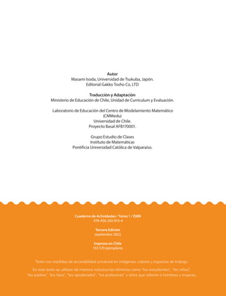 Autor
Masami Isoda, Universidad de Tsukuba, Japón.
Editorial Gakko Tosho Co, LTD
Traducción y Adaptación
Ministerio de Educación de Chile, Unidad de Currículum y Evaluación.
Laboratorio de Educación del Centro de Modelamiento Matemático
(CMMedu)
Universidad de Chile.
Proyecto Basal AFB170001.
Grupo Estudio de Clases
Instituto de Matemáticas
Pontificia Universidad Católica de Valparaíso.
Cuaderno de Actividades / Tomo 1 / ISBN
978-956-292-913-4
Tercera Edición
septiembre 2022
Impreso en Chile
153 570 ejemplares
Texto con medidas de accesibilidad universal en imágenes, colores y espacios de trabajo.
En este texto se utilizan de manera inclusiva los términos como “los estudiantes”, “los niños”,
“los padres”, “los hijos”, “los apoderados”, “los profesores” y otros que refieren a hombres y mujeres.
 
