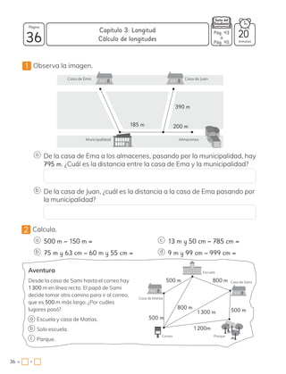 1 Observa la imagen.
2 Calcula.
390 m
200 m
185 m
Casa de Ema
Municipalidad Almacenes
Casa de Juan
De la casa de Ema a los almacenes, pasando por la municipalidad, hay
795 m. ¿Cuál es la distancia entre la casa de Ema y la municipalidad?
De la casa de Juan, ¿cuál es la distancia a la casa de Ema pasando por
la municipalidad?
Aventura
Desde la casa de Sami hasta el correo hay
1300 m en línea recta. El papá de Sami
decide tomar otro camino para ir al correo,
que es 500 m más largo. ¿Por cuáles
lugares pasó?
Escuela y casa de Matías.
Solo escuela.
Parque.
500 m − 150 m =
800 m
800 m
1200m
1300 m 500 m
500 m
500 m
13 m y 50 cm − 785 cm =
a c
75 m y 63 cm − 60 m y 55 cm = 9 m y 99 cm − 999 cm =
b d
a
b
c
Casa de Matías
Casa de Sami
Parque
Correo
Escuela
a
b
36 minutos
36 =
Capítulo 3: Longitud
Página
•
Pág. 43
a
Pág. 45
Cálculo de longitudes
20
 