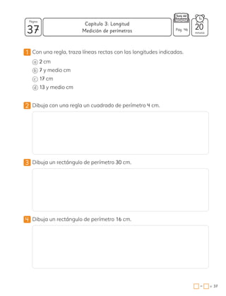 1 Con una regla, traza líneas rectas con las longitudes indicadas.
a 2 cm
b 7 y medio cm
c 17 cm
d 13 y medio cm
2 Dibuja con una regla un cuadrado de perímetro 4 cm.
3 Dibuja un rectángulo de perímetro 30 cm.
4 Dibuja un rectángulo de perímetro 16 cm.
37 minutos
= 37
Capítulo 3: Longitud
Página
−
Medición de perímetros
20
Pág. 46
 