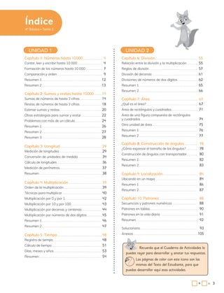 3
Capítulo 3: Longitud 29
Medición de longitudes 29
Conversión de unidades de medida 34
Cálculo de longitudes 36
Medición de perímetros 37
Resumen 38
Capítulo 8: Construcción de ángulos 78
¿Cómo expresar el tamaño de los ángulos? 78
Construcción de ángulos con transportador 80
Resumen 1 82
Resumen 2 83
Capítulo 1: Números hasta 10000 4
Contar, leer y escribir hasta 10 000 4
Formación de los números hasta 10 000 7
Comparación y orden 9
Resumen 1 12
Resumen 2 13
Capítulo 6: División 55
Relación entre la división y la multiplicación 55
Reglas de división 57
División de decenas 61
Divisiones de números de dos dígitos 62
Resumen 1 65
Resumen 2 66
UNIDAD 1 UNIDAD 2
Capítulo 2: Sumas y restas hasta 10000 14
Sumas de números de hasta 3 cifras 14
Restas de números de hasta 3 cifras 18
Estimar sumas y restas 20
Otras estrategias para sumar y restar 22
Problemas con más de un cálculo 24
Resumen 1 26
Resumen 2 27
Resumen 3 28
Capítulo 7: Área 67
¿Qué es el área? 67
Área de rectángulos y cuadrados 71
Área de una figura compuesta de rectángulos
y cuadrados 74
Otra unidad de área 75
Resumen 1 76
Resumen 2 77
Capítulo 4: Multiplicación 39
Orden de la multiplicación 39
Técnicas para multiplicar 40
Multiplicación por 0 y por 1 42
Multiplicación por 10 y por 100 43
Multiplicación por decenas y centenas 44
Multiplicación por números de dos dígitos 45
Resumen 1 46
Resumen 2 47
Capítulo 9: Localización 84
Ubicando en un mapa 84
Resumen 1 86
Resumen 2 87
Capítulo 5: Tiempo 48
Registro de tiempo 48
Cálculo de tiempo 51
Días, meses y años 53
Resumen 54
Capítulo 10: Patrones 88
Secuencias y patrones numéricos 88
Patrones en tablas 90
Patrones en la vida diaria 91
Resumen 92
Solucionario 93
Anexos 105
Recuerda que el Cuaderno de Actividades lo
puedes rayar para desarrollar y anotar tus respuestas.
Las páginas de color con este ícono son las
mismas del Texto del Estudiante, para que
puedas desarrollar aquí esas actividades.
4º Básico Tomo 1
3
=
+
Índice
 