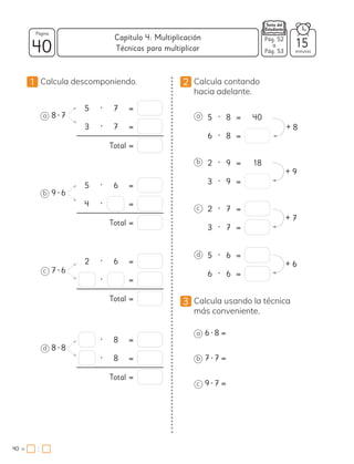 1 Calcula descomponiendo.
a 8 • 7
b 9 • 6
c 7 • 6
d 8 • 8
5 • 7 =
3 • 7 =
Total =
5 • 6 =
4 • =
Total =
2 • 6 =
• =
Total =
• 8 =
• 8 =
Total =
2 Calcula contando
hacia adelante.
a 5 • 8 = 40
6 • 8 =
b 2 • 9 = 18
3 • 9 =
c 2 • 7 =
3 • 7 =
d 5 • 6 =
6 • 6 =
3 Calcula usando la técnica
más conveniente.
a 6 • 8 =
b 7 • 7 =
c 9 • 7 =
+ 8
+ 9
+ 7
+ 6
40 minutos
40 =
Capítulo 4: Multiplicación
Página
:
Pág. 52
a
Pág. 53
15
Técnicas para multiplicar
 