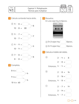 1 Calcula contando hacia atrás.
a 9 • 8 =
10 • 8 = 80
b 9 • 7 =
10 • 7 =
c 9 • 9 =
10 • 9 =
d 7 • 8 =
8 • 8 =
2 Completa.
8 • 6 =
9 • 6 =
10 • 6 = 60
– 8
– 7
– 9
– 8
– 6
– 6
3 Resuelve.
En una caja hay 6 lápices.
a En 2 cajas hay lápices.
b En 4 cajas hay lápices.
4 Calcula el doble del doble.
a
Entonces,
2 • 4 = 8
2 • 8 =
4 • 4 =
b
Entonces,
2 • 8 = 16
2 • 16 =
4 • 8 =
c
Entonces,
2 • 7 = 14
2 • 14 =
4 • 7 =
41 minutos
= 41
Capítulo 4: Multiplicación
Página
−
Pág. 54
a
Pág. 55
15
Técnicas para multiplicar
 