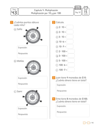 1 ¿Cuántos puntos obtuvo
cada niño?
a Sofía
Expresión:
Respuesta:
b Matías
Expresión:
Respuesta:
c Sami
Expresión:
Respuesta:
100
10
1
0
100
10
1
0
100
10
1
0
2 Calcula.
a 2 • 10 =
b 3 • 10 =
c 5 • 10 =
d 10 • 6 =
e 10 • 7 =
f 2 • 100 =
g 3 • 100 =
h 5 • 100 =
i 100 • 6 =
j 100 • 7 =
3 Juan tiene 9 monedas de $10.
¿Cuánto dinero tiene en total?
Expresión:
Respuesta:
4 Ema tiene 8 monedas de $100.
¿Cuánto dinero tiene en total?
Expresión:
Respuesta:
43 minutos
= 43
Capítulo 4: Multiplicación
Página
Pág. 57 15
Multiplicación por 10 y por 100
−
 