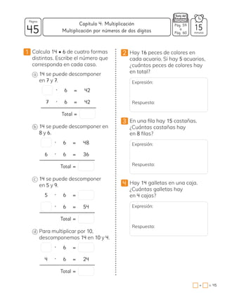 1 Calcula 14 • 6 de cuatro formas
distintas. Escribe el número que
corresponda en cada caso.
a 14 se puede descomponer
en 7 y 7.
• 6 = 42
7 • 6 = 42
Total =
b 14 se puede descomponer en
8 y 6.
• 6 = 48
6 • 6 = 36
Total =
c 14 se puede descomponer
en 5 y 9.
5 • 6 =
• 6 = 54
Total =
d Para multiplicar por 10,
descomponemos 14 en 10 y 4.
• 6 =
4 • 6 = 24
Total =
2 Hay 16 peces de colores en
cada acuario. Si hay 5 acuarios,
¿cuántos peces de colores hay
en total?
Expresión:
Respuesta:
3 En una fila hay 15 castañas.
¿Cuántas castañas hay
en 8 filas?
Expresión:
Respuesta:
4 Hay 14 galletas en una caja.
¿Cuántas galletas hay
en 4 cajas?
Expresión:
Respuesta:
45 minutos
=
+ 45
Capítulo 4: Multiplicación
Página
Pág. 59
a
Pág. 60
15
Multiplicación por números de dos dígitos
 