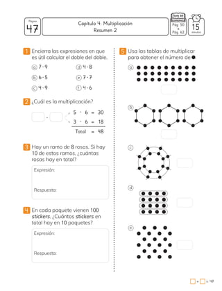 1 Encierra las expresiones en que
es útil calcular el doble del doble.
a 7 • 9
b 6 • 5
c 4 • 9
d 4 • 8
e 7 • 7
f 4 • 6
2 ¿Cuál es la multiplicación?
5 • 6 = 30
3 • 6 = 18
Total = 48
•
3 Hay un ramo de 8 rosas. Si hay
10 de estos ramos, ¿cuántas
rosas hay en total?
Expresión:
Respuesta:
4 En cada paquete vienen 100
stickers. ¿Cuántos stickers en
total hay en 10 paquetes?
Expresión:
Respuesta:
5 Usa las tablas de multiplicar
para obtener el número de .
a
b
c
d
e
47 minutos
=
+ 47
Capítulo 4: Multiplicación
Página
15
Pág. 50
a
Pág. 62
Resumen 2
 
