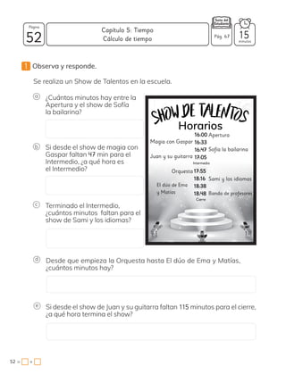 1 Observa y responde.
¿Cuántos minutos hay entre la
Apertura y el show de Sofía
la bailarina?
Se realiza un Show de Talentos en la escuela.
Si desde el show de magia con
Gaspar faltan 47 min para el
Intermedio, ¿a qué hora es
el Intermedio?
Si desde el show de Juan y su guitarra faltan 115 minutos para el cierre,
¿a qué hora termina el show?
Terminado el Intermedio,
¿cuántos minutos faltan para el
show de Sami y los idiomas?
Desde que empieza la Orquesta hasta El dúo de Ema y Matías,
¿cuántos minutos hay?
e
a
b
c
d
Apertura
Magia con Gaspar
Sofía la bailarina
Juan y su guitarra
Sami y los idiomas
Orquesta
Banda de profesores
El dúo de Ema
y Matías
1
16:00
6:00
16:33
16:33
16:47
16:47
17:05
17:05
17:55
17:55
18:16
18:16
18:38
18:38
18:48
18:48
52 minutos
52 = +
Capítulo 5: Tiempo
Página
Pág. 67 15
Cálculo de tiempo
 