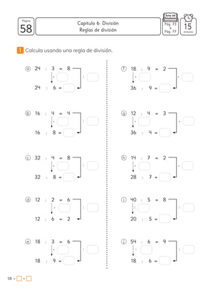 1 Calcula usando una regla de división.
a 24 : 3 = 8
24 : 6 =
• :
f 18 : 9 = 2
36 : 9 =
• •
b 16 : 4 = 4
16 : 8 =
• :
g 12 : 4 = 3
36 : 4 =
• •
c 32 : 4 = 8
32 : 8 =
• :
h 14 : 7 = 2
28 : 7 =
• •
d 12 : 2 = 6
12 : 6 = 2
• :
i 40 : 5 = 8
20 : 5 =
:
e 18 : 3 = 6
18 : 9 =
• :
j 54 : 6 = 9
18 : 6 =
:
:
:
58 minutos
58 = +
Capítulo 6: División
Página
Pág. 73
a
Pág. 77
Reglas de división 15
 