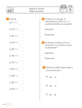 1 Calcula.
a 4 : 1 =
b 13 : 1 =
c 25 : 1 =
d 18 : 1 =
e 33 : 1 =
f 40 : 1 =
g 72 : 1 =
h 54 : 1 =
i 68 : 1 =
j 30 : 1 =
k 99 : 1 =
2 Se tienen 9 L de jugo. Si
cada botella se llena con 1 L,
¿cuántas botellas se ocuparán?
Expresión:
Respuesta:
3 Se divide un cable de 7 m en
trozos de 1 m. ¿Cuántos trozos
se obtendrán?
Expresión:
Respuesta:
4 Aplica las reglas hasta llegar a
una división por 1.
a 54 : 6
b 45 : 9
c 72 : 8
60 minutos
60 =
Capítulo 6: División
Página
Pág. 73
a
Pág. 77
Reglas de división 15
:
 
